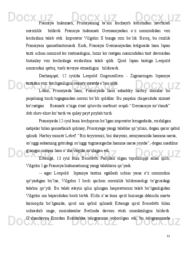 Fransiya   hukumati,   Prussiyaning   ta’siri   kuchayib   ketishidan   xavfsirab
norozilik     bildirdi.   Fransiya   hukumati   Germaniyadan   o`z   nomzodidan   voz
kechishini   talab   etdi.   Imperator   Vilgelm   II   bunga   rozi   bo`ldi.   Biroq,   bu   rozilik
Fransiyani   qanoatlantirmadi.   Endi,   Fransiya   Germaniyadan   kelgusida   ham   Ispan
taxti uchun nomzod ko`rsatmasligini, hozir ko`rsatgan nomzodidan taxt davosidan
butunlay   voz   kechishiga   erishishini   talab   qildi.   Qirol   Ispan   taxtiga   Leopold
nomzodini qattiq  turib tavsiya etmasligini   bildirardi.  
Darhaqiqat,   12   iyulda   Leopold   Gogensollern   -   Zigmaringen   Ispaniya
taxtidan voz  kechganligini rasmiy suratda e’lon qildi. 
Lekin,   Prussiyada   ham,   Fransiyada   ham   ashaddiy   harbiy   doiralar   bu
janjalning tinch tugaganidan norozi bo‘lib qoldilar. Bu janjalni chiqarishda xizmat
ko‘rsatgan       Bismark o‘ziga itoat qiluvchi matbuot orqali “Germaniya xo‘rlandi”
deb shov-shuv ko‘tardi va qulay payt poylab turdi.  
Fransiyada 12-iyul kuni kechqurun bo‘lgan imperator kengashida, erishilgan 
natijalar bilan qanoatlanib qolmay, Prussiyaga yangi talablar qo‘yilsin, degan qaror qabul
qilindi. Harbiy ministr Lebef: “Biz tayyormiz, biz shaymiz, armiyamizda hamma narsa, 
so‘nggi askarning getridagi so‘nggi tugmasigacha hamma narsa joyida”,-degan mashhur 
g‘amgin nutqini ham o‘sha vaqtda so‘zlagan edi. 
Ertasiga,   13   iyul   kuni   Benedetti   Parijdan   olgan   topshiriqqa   amal   qilib,
Vilgelm I ga Fransiya hukumatining yangi talablarni qo’yadi: 
--   agar   Leopold     Ispaniya   taxtini   egallash   uchun   yana   o‘z   nomzodini
qo‘yadigan   bo‘lsa,   Vilgelm   I   hech   qachon   norozilik   bildirmasligi   to‘grisidagi
talabni   qo‘ydi.   Bu   talab   atayin   qilin   qilingan   haqoratomuz   talab   bo‘lganligidan
Vilgelm uni bajarishdan bosh tortdi. Elchi o‘sa kuni qirol huzuriga ikkinchi marta
kirmoqchi   bo‘lganida,   qirol   uni   qabul   qilmadi   Ertasiga   qirol   Benedetti   bilan
uchrashib   unga,   muzokaralar   Berlinda   davom   etish   mumkinligini   bildirdi.
O‘shandayoq   Emsdan   Bismarkka   telegramma   yuborilgan   edi,   bu   telegrammada
11
  