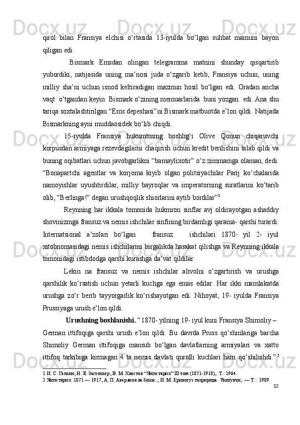 qirol   bilan   Fransiya   elchisi   o‘rtasida   13-iyulda   bo‘lgan   suhbat   mamuni   bayon
qiligan edi.    
  Bismark   Emsdan   olingan   telegramma   matnini   shunday   qisqartirib
yubordiki,   natijasida   uning   ma’nosi   juda   o‘zgarib   ketib,   Fransiya   uchun,   uning
milliy   sha’ni   uchun   isnod   keltiradigan   mazmun   hosil   bo‘lgan   edi.   Oradan   ancha
vaqt  o‘tgandan keyin  Bismark o‘zining memuarlarida  buni yozgan  edi. Ana shu
tariqa soxtalashtirilgan “Ems depeshasi”ni Bismark matbuotda e’lon qildi. Natijada
Bismarkning ayni muddaosidek bo‘lib chiqdi.  
15-iyulda   Fransiya   hukumtining   boshlig‘i   Olive   Qonun   chiqaruvchi
korpusdan armiyaga rezevdagilarni chaqirish uchun kredit berilishini talab qildi va
buning oqibatlari uchun javobgarlikni “bamaylixotir” o‘z zimmamga olaman, dedi.
“Bonapartchi   agentlar   va   korjoma   kiyib   olgan   politsiyachilar   Parij   ko‘chalarida
namoyishlar   uyushtirdilar,   milliy   bayroqlar   va   imperatorning   suratlarini   ko‘tarib
olib, “Berlinga!” degan urushqoqlik shiorlarini aytib bordilar” 1
         
Reynning   har   ikkala   tomonida   hukmron   sinflar   avj   oldirayotgan   ashaddiy
shovinizmga fransuz va nemis ishchilar sinfining birdamligi qarama- qarshi turardi.
Internatsional   a’zolari   bo‘lgan       fransuz       ishchilari   1870-   yil   2-   iyul
xitobnomasidagi nemis ishchilarini birgalikda harakat qilishga va Reynning ikkala
tomonidagi istibdodga qarshi kurashga da’vat qildilar.  
Lekin   na   fransuz   va   nemis   ishchilar   ahvolni   o‘zgartirish   va   urushga
qarshilik   ko‘rsatish   uchun   yetarli   kuchga   ega   emas   edilar.   Har   ikki   mamlakatda
urushga   zo‘r   berib   tayyorgarlik   ko‘rishayotgan   edi.   Nihoyat,   19-   iyulda   Fransiya
Prussiyaga urush e’lon qildi.  
  Urushning boshlanishi.  “1870- yilning 19- iyul kuni Fransiya Shimoliy – 
German   ittifoqiga   qarshi   urush   e’lon   qildi.   Bu   davrda   Pruss   qo‘shinlariga   barcha
Shimoliy   German   ittifoqiga   mansub   bo‘lgan   davlatlarning   armiyalari   va   xatto
ittifoq   tarkibiga   kirmagan   4   ta   nemis   davlati   qurolli   kuchlari   ham   qo‘shilishdi.” 2
1  И. С. Галкин, Н. Е. Застенкер, В. М. Хвостов “Янги тарих” III том (1871-1918),  Т.: 1964. 
2  Янги тарих. 1871 — 1917, А. П. Авeрянов ва бошк..; И. М. Кривогуз тахририда. Укитувчи, .— Т.:  1989. 
12
  