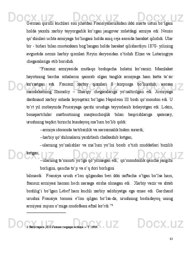 German qurolli kuchlari son jihatdan Fransiyalarnikidan ikki marta ustun bo‘lgani
holda   yaxshi   xarbiy   tayyorgarlik   ko‘rgan   jangovar   xolatdagi   armiya   edi.   Nemis
qo‘shinlari uchta armiyaga bo‘lingani holda aniq reja asosida harakat qilishdi. Ular
bir - birlari bilan mustaxkam bog‘langan holda harakat qilishardiyu 1870- yilining
avgustida   nemis   harbiy   qismlari   Reyin   daryosidan   o‘tishib   Elzas   va   Lotaringiya
chegaralariga etib borishdi.  
“Fransuz   armiyasida   mutlaqo   boshqacha   holatni   ko‘ramiz.   Mamlakat
hayotining   barcha   sohalarini   qamrab   olgan   tanglik   armiyaga   ham   katta   ta’sir
ko‘rsatgan   edi.   Fransuz   xarbiy   qismlari   8   korpusga   bo‘linishib,   asosan
mamlakatning   Shimoliy   –   Sharqiy   chegaralariga   yo‘naltirilgan   edi.   Armiyaga
dardmand xarbiy sohada  layoqatsiz bo‘lgan Napoleon III bosh qo‘mondon edi. U
to‘rt   yil   mobaynida   Prussiyaga   qarshi   urushga   tayyorlanib   kelayotgan   edi.   Lekin,
bonapartchilar   matbuotining   maqtanchoqlik   bilan   baqirishlariga   qaramay,
urushning taqdiri birinchi kundayoq ma’lum bo‘lib qoldi:  
--armiya idorasida tartibsizlik va sarosimalik hukm surardi;  
--harbiy qo‘shilmalarni yaxlitlash chalkashib ketgan;   
--ularning   yo‘nalishlar   va   ma’lum   yo‘lni   bosib   o‘tish   muddatlari   buzilib
ketgan; 
--ularning ta’minoti yo‘lga qo‘yilmagan edi;  qo‘mondonlik qancha jangchi
borligini, qancha to‘p va o‘q dori borligini 
bilmasdi.     Fransiya   urush   e’lon   qilgandan   beri   ikki   xaftacha   o‘tgan   bo‘lsa   ham,
fransuz   armiyasi   hamon  hech  narsaga   erisha  olmagan  edi.     Xarbiy  vazir  va  shtab
boshlig‘i   bo‘lgan   Lebef   ham   kuchli   xarbiy   salohiyatga   ega   emas   edi.   Garchand
urushni   Fransiya   tomoni   e’lon   qilgan   bo‘lsa-da,   urushning   boshidayoq   uning
armiyasi xujum o‘rniga mudofaani afzal ko‘rdi.” 1
 
 
 
1  Янги тарих , И.С.Галкин таҳрири остида. – T.: 1964. 
 
13
  