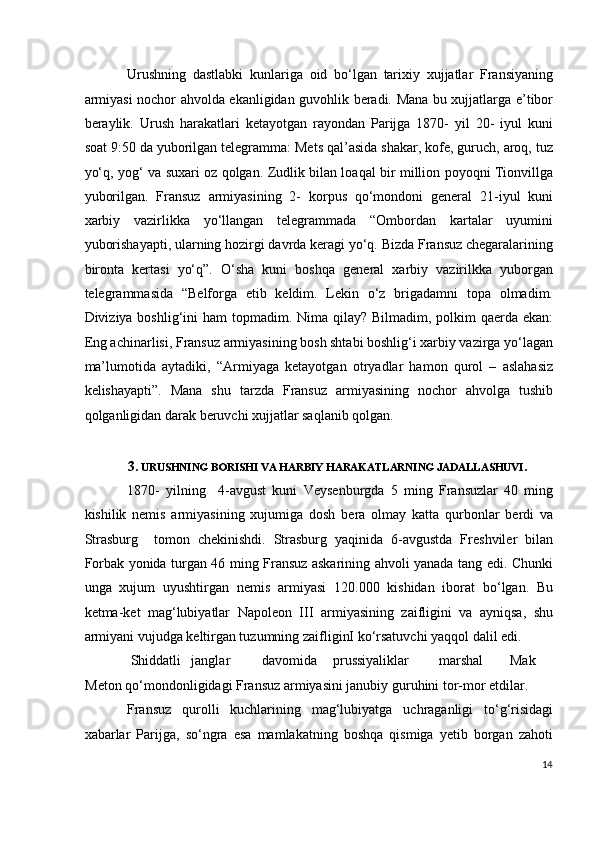 Urushning   dastlabki   kunlariga   oid   bo‘lgan   tarixiy   xujjatlar   Fransiyaning
armiyasi nochor ahvolda ekanligidan guvohlik beradi. Mana bu xujjatlarga e’tibor
beraylik.   Urush   harakatlari   ketayotgan   rayondan   Parijga   1870-   yil   20-   iyul   kuni
soat 9:50 da yuborilgan telegramma: Mets qal’asida shakar, kofe, guruch, aroq, tuz
yo‘q, yog‘ va suxari oz qolgan. Zudlik bilan loaqal bir million poyoqni Tionvillga
yuborilgan.   Fransuz   armiyasining   2-   korpus   qo‘mondoni   general   21-iyul   kuni
xarbiy   vazirlikka   yo‘llangan   telegrammada   “Ombordan   kartalar   uyumini
yuborishayapti, ularning hozirgi davrda keragi yo‘q. Bizda Fransuz chegaralarining
bironta   kertasi   yo‘q”.   O‘sha   kuni   boshqa   general   xarbiy   vazirilkka   yuborgan
telegrammasida   “Belforga   etib   keldim.   Lekin   o‘z   brigadamni   topa   olmadim.
Diviziya boshlig‘ini  ham topmadim. Nima qilay? Bilmadim, polkim  qaerda ekan:
Eng achinarlisi, Fransuz armiyasining bosh shtabi boshlig‘i xarbiy vazirga yo‘lagan
ma’lumotida   aytadiki,   “Armiyaga   ketayotgan   otryadlar   hamon   qurol   –   aslahasiz
kelishayapti”.   Mana   shu   tarzda   Fransuz   armiyasining   nochor   ahvolga   tushib
qolganligidan darak beruvchi xujjatlar saqlanib qolgan.  
 
3.  URUSHNING BORISHI VA HARBIY HARAKATLARNING JADALLASHUVI .   
1870-   yilning     4-avgust   kuni   Veysenburgda   5   ming   Fransuzlar   40   ming
kishilik   nemis   armiyasining   xujumiga   dosh   bera   olmay   katta   qurbonlar   berdi   va
Strasburg     tomon   chekinishdi.   Strasburg   yaqinida   6-avgustda   Freshviler   bilan
Forbak yonida turgan 46 ming Fransuz askarining ahvoli yanada tang edi. Chunki
unga   xujum   uyushtirgan   nemis   armiyasi   120.000   kishidan   iborat   bo‘lgan.   Bu
ketma-ket   mag‘lubiyatlar   Napoleon   III   armiyasining   zaifligini   va   ayniqsa,   shu
armiyani vujudga keltirgan tuzumning zaifliginI ko‘rsatuvchi yaqqol dalil edi. 
 Shiddatli  janglar  davomida  prussiyaliklar  marshal  Mak  
Meton qo‘mondonligidagi Fransuz armiyasini janubiy guruhini tor-mor etdilar.  
Fransuz   qurolli   kuchlarining   mag‘lubiyatga   uchraganligi   to‘g‘risidagi
xabarlar   Parijga,   so‘ngra   esa   mamlakatning   boshqa   qismiga   yetib   borgan   zahoti
14
  