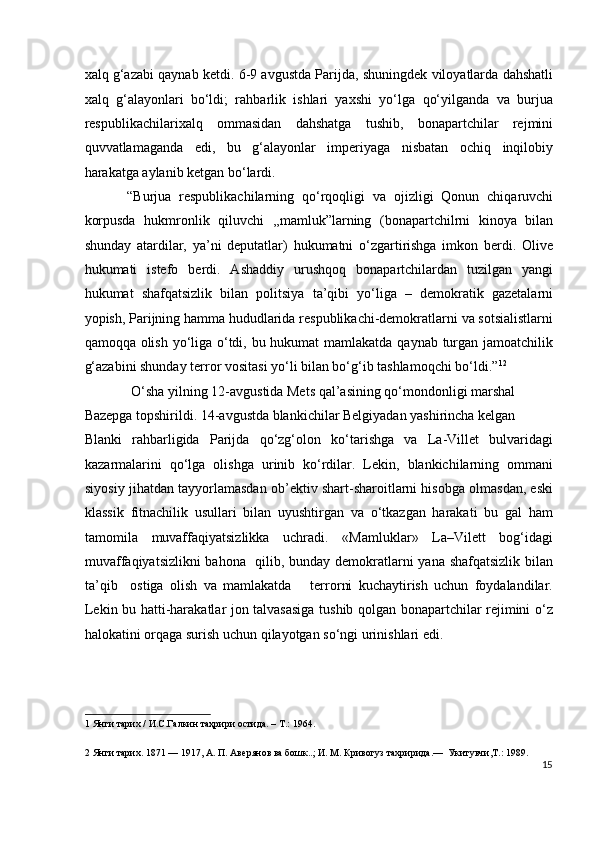 xalq g‘azabi qaynab ketdi. 6-9 avgustda Parijda, shuningdek viloyatlarda dahshatli
xalq   g‘alayonlari   bo‘ldi;   rahbarlik   ishlari   yaxshi   yo‘lga   qo‘yilganda   va   burjua
respublikachilarixalq   ommasidan   dahshatga   tushib,   bonapartchilar   rejmini
quvvatlamaganda   edi,   bu   g‘alayonlar   imperiyaga   nisbatan   ochiq   inqilobiy
harakatga aylanib ketgan bo‘lardi.    
“Burjua   respublikachilarning   qo‘rqoqligi   va   ojizligi   Qonun   chiqaruvchi
korpusda   hukmronlik   qiluvchi   ,,mamluk”larning   (bonapartchilrni   kinoya   bilan
shunday   atardilar,   ya’ni   deputatlar)   hukumatni   o‘zgartirishga   imkon   berdi.   Olive
hukumati   istefo   berdi.   Ashaddiy   urushqoq   bonapartchilardan   tuzilgan   yangi
hukumat   shafqatsizlik   bilan   politsiya   ta’qibi   yo‘liga   –   demokratik   gazetalarni
yopish, Parijning hamma hududlarida respublikachi-demokratlarni va sotsialistlarni
qamoqqa olish yo‘liga o‘tdi, bu hukumat  mamlakatda qaynab turgan jamoatchilik
g‘azabini shunday terror vositasi yo‘li bilan bo‘g‘ib tashlamoqchi bo‘ldi.” 1 2
  
 O‘sha yilning 12-avgustida Mets qal’asining qo‘mondonligi marshal 
Bazepga topshirildi. 14-avgustda blankichilar Belgiyadan yashirincha kelgan 
Blanki   rahbarligida   Parijda   qo‘zg‘olon   ko‘tarishga   va   La-Villet   bulvaridagi
kazarmalarini   qo‘lga   olishga   urinib   ko‘rdilar.   Lekin,   blankichilarning   ommani
siyosiy jihatdan tayyorlamasdan ob’ektiv shart-sharoitlarni hisobga olmasdan, eski
klassik   fitnachilik   usullari   bilan   uyushtirgan   va   o‘tkazgan   harakati   bu   gal   ham
tamomila   muvaffaqiyatsizlikka   uchradi.   «Mamluklar»   La–Vilett   bog‘idagi
muvaffaqiyatsizlikni  bahona   qilib, bunday demokratlarni yana shafqatsizlik bilan
ta’qib     ostiga   olish   va   mamlakatda       terrorni   kuchaytirish   uchun   foydalandilar.
Lekin bu hatti-harakatlar jon talvasasiga tushib qolgan bonapartchilar rejimini o‘z
halokatini orqaga surish uchun qilayotgan so‘ngi urinishlari edi. 
1  Янги тарих / И.С.Галкин таҳрири остида. – Т.: 1964. 
2  Янги тарих. 1871 — 1917, А. П. Авeрянов ва бошк..; И. М. Кривогуз тахририда.—  Укитувчи,T.: 1989. 
15
  