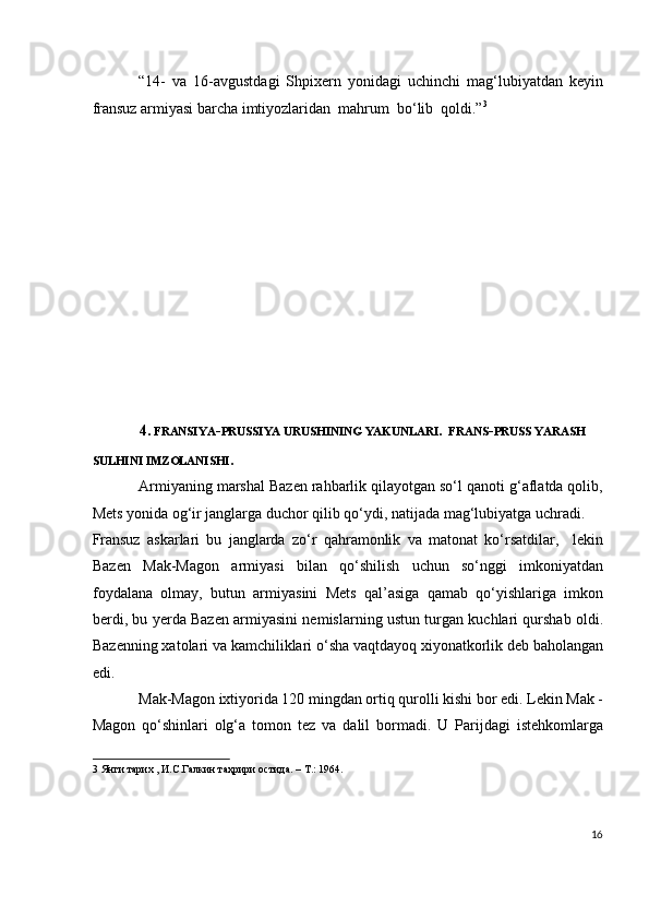 “14-   va   16-avgustdagi   Shpixern   yonidagi   uchinchi   mag‘lubiyatdan   keyin
fransuz armiyasi barcha imtiyozlaridan  mahrum  bo‘lib  qoldi.” 3
  
 
 
 
 
 
 
 
 
 
 
 
4.  FRANSIYA - PRUSSIYA URUSHINING YAKUNLARI .   FRANS - PRUSS YARASH 
SULHINI IMZOLANISHI .  
Armiyaning marshal Bazen rahbarlik qilayotgan so‘l qanoti g‘aflatda qolib,
Mets yonida og‘ir janglarga duchor qilib qo‘ydi, natijada mag‘lubiyatga uchradi. 
Fransuz   askarlari   bu   janglarda   zo‘r   qahramonlik   va   matonat   ko‘rsatdilar,     lekin
Bazen   Mak-Magon   armiyasi   bilan   qo‘shilish   uchun   so‘nggi   imkoniyatdan
foydalana   olmay,   butun   armiyasini   Mets   qal’asiga   qamab   qo‘yishlariga   imkon
berdi, bu yerda Bazen armiyasini nemislarning ustun turgan kuchlari qurshab oldi.
Bazenning xatolari va kamchiliklari o‘sha vaqtdayoq xiyonatkorlik deb baholangan
edi.  
Mak-Magon ixtiyorida 120 mingdan ortiq qurolli kishi bor edi. Lekin Mak -
Magon   qo‘shinlari   olg‘a   tomon   tez   va   dalil   bormadi.   U   Parijdagi   istehkomlarga
3  Янги тарих , И.С.Галкин таҳрири остида. – T.: 1964. 
 
  
16
  