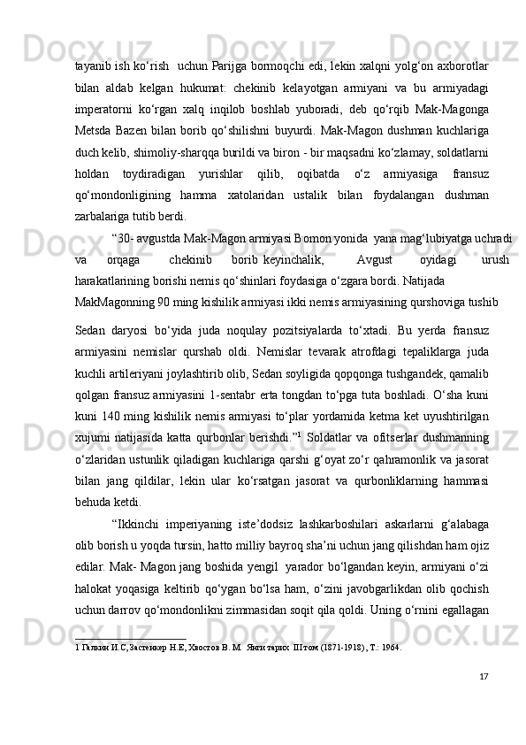 tayanib ish ko‘rish   uchun Parijga bormoqchi edi, lekin xalqni yolg‘on axborotlar
bilan   aldab   kelgan   hukumat:   chekinib   kelayotgan   armiyani   va   bu   armiyadagi
imperatorni   ko‘rgan   xalq   inqilob   boshlab   yuboradi,   deb   qo‘rqib   Mak-Magonga
Metsda   Bazen   bilan   borib   qo‘shilishni   buyurdi.   Mak-Magon   dushman   kuchlariga
duch kelib, shimoliy-sharqqa burildi va biron - bir maqsadni ko‘zlamay, soldatlarni
holdan   toydiradigan   yurishlar   qilib,   oqibatda   o‘z   armiyasiga   fransuz
qo‘mondonligining   hamma   xatolaridan   ustalik   bilan   foydalangan   dushman
zarbalariga tutib berdi.  
“30- avgustda Mak-Magon armiyasi Bomon yonida  yana mag‘lubiyatga uchradi 
va  orqaga  chekinib  borib  keyinchalik,  Avgust  oyidagi  urush 
harakatlarining borishi nemis qo‘shinlari foydasiga o‘zgara bordi. Natijada 
MakMagonning 90 ming kishilik armiyasi ikki nemis armiyasining qurshoviga tushib 
Sedan   daryosi   bo‘yida   juda   noqulay   pozitsiyalarda   to‘xtadi.   Bu   yerda   fransuz
armiyasini   nemislar   qurshab   oldi.   Nemislar   tevarak   atrofdagi   tepaliklarga   juda
kuchli artileriyani joylashtirib olib, Sedan soyligida qopqonga tushgandek, qamalib
qolgan fransuz armiyasini 1-sentabr erta tongdan to‘pga tuta boshladi. O‘sha kuni
kuni 140 ming kishilik nemis armiyasi  to‘plar yordamida ketma ket uyushtirilgan
xujumi   natijasida   katta   qurbonlar   berishdi.” 1
  Soldatlar   va   ofitserlar   dushmanning
o‘zlaridan ustunlik qiladigan kuchlariga qarshi g‘oyat zo‘r qahramonlik va jasorat
bilan   jang   qildilar,   lekin   ular   ko‘rsatgan   jasorat   va   qurbonliklarning   hammasi
behuda ketdi.  
“Ikkinchi   imperiyaning   iste’dodsiz   lashkarboshilari   askarlarni   g‘alabaga
olib borish u yoqda tursin, hatto milliy bayroq sha’ni uchun jang qilishdan ham ojiz
edilar. Mak- Magon jang boshida yengil   yarador bo‘lgandan keyin, armiyani o‘zi
halokat   yoqasiga   keltirib   qo‘ygan   bo‘lsa   ham,   o‘zini   javobgarlikdan   olib   qochish
uchun darrov qo‘mondonlikni zimmasidan soqit qila qoldi. Uning o‘rnini egallagan
1  Галкин И.С, Застенкер Н.Е, Хвостов В. М.  Янги тарих  III том (1871-1918), Т.: 1964. 
 
17
  