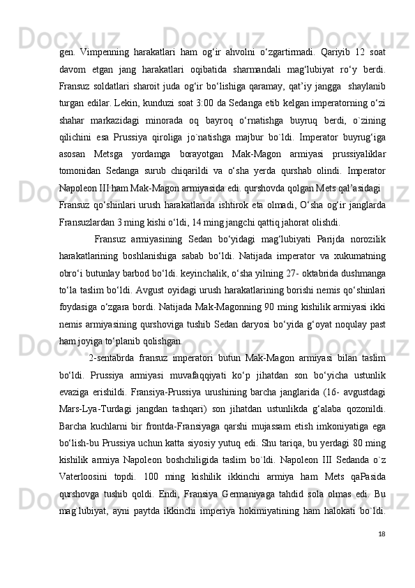 gen.   Vimpenning   harakatlari   ham   og‘ir   ahvolni   o‘zgartirmadi.   Qariyib   12   soat
davom   etgan   jang   harakatlari   oqibatida   sharmandali   mag‘lubiyat   ro‘y   berdi.
Fransuz   soldatlari   sharoit   juda   og‘ir   bo‘lishiga   qaramay,   qat’iy   jangga     shaylanib
turgan edilar. Lekin, kunduzi soat 3:00 da Sedanga etib kelgan imperatorning o‘zi
shahar   markazidagi   minorada   oq   bayroq   o‘rnatishga   buyruq   berdi,   o`zining
qilichini   esa   Prussiya   qiroliga   jo`natishga   majbur   bo`ldi.   Imperator   buyrug‘iga
asosan   Metsga   yordamga   borayotgan   Mak-Magon   armiyasi   prussiyaliklar
tomonidan   Sedanga   surub   chiqarildi   va   o‘sha   yerda   qurshab   olindi.   Imperator
Napoleon III ham Mak-Magon armiyasida edi. qurshovda qolgan Mets qal’asidagi 
Fransuz   qo‘shinlari   urush   harakatlarida  ishtirok   eta   olmadi,   O‘sha   og‘ir   janglarda
Fransuzlardan 3 ming kishi o‘ldi, 14 ming jangchi qattiq jahorat olishdi. 
  Fransuz   armiyasining   Sedan   bo‘yidagi   mag‘lubiyati   Parijda   norozilik
harakatlarining   boshlanishiga   sabab   bo‘ldi.   Natijada   imperator   va   xukumatning
obro‘i butunlay barbod bo‘ldi. keyinchalik, o‘sha yilning 27- oktabrida dushmanga
to‘la taslim bo‘ldi. Avgust oyidagi urush harakatlarining borishi nemis qo‘shinlari
foydasiga o‘zgara bordi. Natijada Mak-Magonning 90 ming kishilik armiyasi  ikki
nemis  armiyasining  qurshoviga  tushib  Sedan  daryosi  bo‘yida g‘oyat   noqulay  past
ham joyiga to‘planib qolishgan. 
2-sentabrda   fransuz   imperatori   butun   Mak-Magon   armiyasi   bilan   taslim
bo‘ldi.   Prussiya   armiyasi   muvafaqqiyati   ko‘p   jihatdan   son   bo‘yicha   ustunlik
evaziga   erishildi.   Fransiya-Prussiya   urushining   barcha   janglarida   (16-   avgustdagi
Mars-Lya-Turdagi   jangdan   tashqari)   son   jihatdan   ustunlikda   g‘alaba   qozonildi.
Barcha   kuchlarni   bir   frontda-Fransiyaga   qarshi   mujassam   etish   imkoniyatiga   ega
bo‘lish-bu Prussiya uchun katta siyosiy yutuq edi. Shu tariqa, bu yerdagi 80 ming
kishilik   armiya   Napoleon   boshchiligida   taslim   bo`ldi.   Napoleon   III   Sedanda   o`z
Vaterloosini   topdi.   100   ming   kishilik   ikkinchi   armiya   ham   Mets   qaPasida
qurshovga   tushib   qoldi.   Endi,   Fransiya   Germaniyaga   tahdid   sola   olmas   edi.   Bu
mag`lubiyat,   ayni   paytda   ikkinchi   imperiya   hokimiyatining   ham   halokati   bo`ldi.
18
  