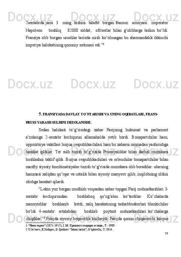 2sentabrda jami    3     ming   kishini    talafot   bergan fransuz     armiyasi      imperator
Napoleon       boshliq       82000   soldat,     ofitserlar   bilan   g‘oliblarga   taslim   bo‘ldi.
Fransiya olib borgan urushlar tarixda misli  ko‘rilmagan bu sharmandalik ikkinchi
imperiya halokatining qonuniy xotimasi edi.” 1
  
 
 
 
 
 
 
 
 
5.  FRANSIYADA DAVLAT TO ` NTARISHI VA UNING OQIBATLARI ,  FRANS -
PRUSS YARASH SULHINI IMZOLANISHI .   
Sedan   halokati   to‘g‘risidagi   xabar   Parijning   hukumat   va   parlament
a’zolariga   2-sentabr   kechqurun   allamahalda   yetib   bordi.   Bonapartchilar   ham,
oppozitsiya vakillari burjua respublikachilari ham bu xabarni ommadan yashirishga
harakat   qildilar.   Ter   sulh   tuzish   to‘g‘risida   Prussiyaliklar   bilan   darhol   muzokara
boshlashni taklif qildi. Burjua respublikachilari va orlenchilar bonapartchilar bilan
maxfiy siyosiy kombinatsiyalar tuzish to‘g‘risida muzokara olib boradilar: ularning
hammasi xalqdan qo‘rqar va ustalik bilan siyosiy manyovr qilib, inqilobning oldini
olishga harakat qilardi.    
“Lekin yuz bergan mudhish voqeadan xabar topgan Parij mehnatkashlari 3-
sentabr   kechqurundan     boshlaboq   qo‘zg‘alon   ko‘tardilar.   Ko‘chalarda
namoyishlar       boshlanib       ketdi,   xalq   harakatining   tashabbuskorlari   blankichilar
bo‘ldi.   4-sentabr     ertalabdan         boshlab       poytaxt     mehnatkashlari   ko‘chalarga
chiqdilar.” 2
  Praijda siyosiy beqarorlik kuchaydi. Parijda qonun chiqaruvchi korpus
1  “Янги тарих” (1871-1917), I. M. Kривогуз тахрири остида, T.: 1989. 
2  U.Jo‘raev, E.Xoliqov, D.Qodirov “Jahon tarixi”, O‘qituvchi, T.:2014.  
19
  