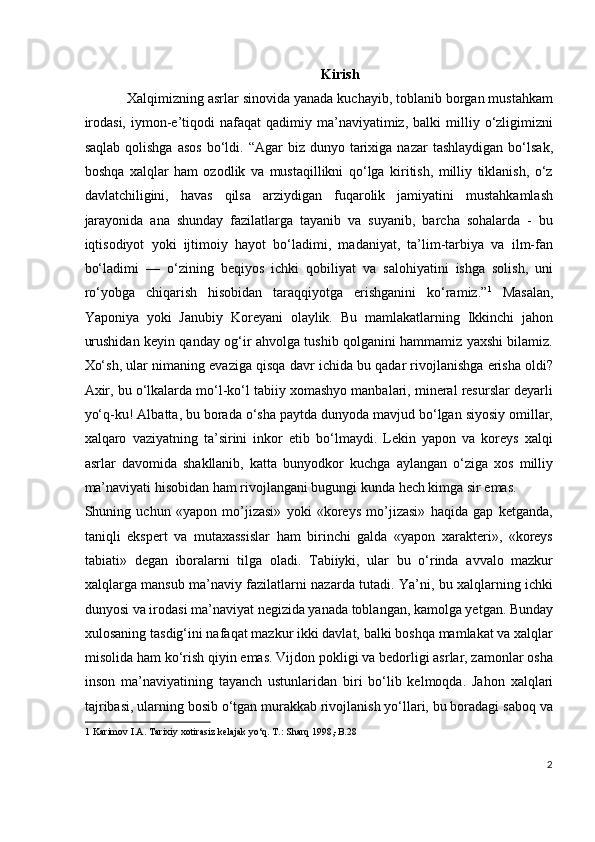 Kirish
Xalqimizning asrlar sinovida yanada kuchayib, toblanib borgan mustahkam
irodasi,   iymon-e’tiqodi   nafaqat   qadimiy  ma’naviyatimiz,  balki  milliy  o‘zligimizni
saqlab   qolishga  asos  bo‘ldi.  “Agar   biz  dunyo  tarixiga  nazar  tashlaydigan  bo‘lsak,
boshqa   xalqlar   ham   ozodlik   va   mustaqillikni   qo‘lga   kiritish,   milliy   tiklanish,   o‘z
davlatchiligini,   havas   qilsa   arziydigan   fuqarolik   jamiyatini   mustahkamlash
jarayonida   ana   shunday   fazilatlarga   tayanib   va   suyanib,   barcha   sohalarda   -   bu
iqtisodiyot   yoki   ijtimoiy   hayot   bo‘ladimi,   madaniyat,   ta’lim-tarbiya   va   ilm-fan
bo‘ladimi   —   o‘zining   beqiyos   ichki   qobiliyat   va   salohiyatini   ishga   solish,   uni
ro‘yobga   chiqarish   hisobidan   taraqqiyotga   erishganini   ko‘ramiz.” 1
  Masalan,
Yaponiya   yoki   Janubiy   Koreyani   olaylik.   Bu   mamlakatlarning   Ikkinchi   jahon
urushidan keyin qanday og‘ir ahvolga tushib qolganini hammamiz yaxshi bilamiz.
Xo‘sh, ular nimaning evaziga qisqa davr ichida bu qadar rivojlanishga erisha oldi?
Axir, bu o‘lkalarda mo‘l-ko‘l tabiiy xomashyo manbalari, mineral resurslar deyarli
yo‘q-ku! Albatta, bu borada o‘sha paytda dunyoda mavjud bo‘lgan siyosiy omillar,
xalqaro   vaziyatning   ta’sirini   inkor   etib   bo‘lmaydi.   Lekin   yapon   va   koreys   xalqi
asrlar   davomida   shakllanib,   katta   bunyodkor   kuchga   aylangan   o‘ziga   xos   milliy
ma’naviyati hisobidan ham rivojlangani bugungi kunda hech kimga sir emas. 
Shuning   uchun   «yapon   mo’jizasi»   yoki   «koreys   mo’jizasi»   haqida   gap   ketganda,
taniqli   ekspert   va   mutaxassislar   ham   birinchi   galda   «yapon   xarakteri»,   «koreys
tabiati»   degan   iboralarni   tilga   oladi.   Tabiiyki,   ular   bu   o‘rinda   avvalo   mazkur
xalqlarga mansub ma’naviy fazilatlarni nazarda tutadi. Ya’ni, bu xalqlarning ichki
dunyosi va irodasi ma’naviyat negizida yanada toblangan, kamolga yetgan. Bunday
xulosaning tasdig‘ini nafaqat mazkur ikki davlat, balki boshqa mamlakat va xalqlar
misolida ham ko‘rish qiyin emas. Vijdon pokligi va bedorligi asrlar, zamonlar osha
inson   ma’naviyatining   tayanch   ustunlaridan   biri   bo‘lib   kelmoqda.   Jahon   xalqlari
tajribasi, ularning bosib o‘tgan murakkab rivojlanish yo‘llari, bu boradagi saboq va
1  Karimov I.A. Tarixiy xotirasiz kelajak yo‘q. T.: Sharq 1998,-B.28 
  
2
  