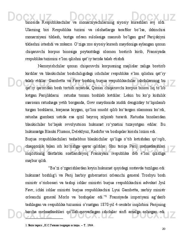 binosida   Respublikachilar   va   monarxiyachilarning   siyosiy   kurashlari   avj   oldi.
Ularning   biri   Respublika   tuzimi   va   islohatlarga   tarafdor   bo‘lsa,   ikkinchisi
monarxiyani   tiklash,   taxtga   orlean   sulolasiga   mansub   bo‘lgan   graf   Parijskiyni
tiklashni istashdi va xokazo. O‘ziga xos siyosiy kurash maydoniga aylangan qonun
chiqaruvchi   korpus   binosiga   poytaxtdagi   olomon   bostirib   kirib,   Fransiyada
respublika tuzimini e’lon qilishni qat’iy tarzda talab etishdi 
Namoyishchilar   qonun   chiqaruvchi   korpusning   majlislar   zaliga   bostirib
kirdilar   va   blankichilar   boshchiligidagi   ishchilar   respublika   e’lon   qilishni   qat’iy
talab   etdilar.   Gambetta   va   Favr   boshliq   burjua   respublikachilar   ishchilarning   bu
qat’iy  qaroridan  bosh  tortish  niyatida,  Qonun  chiqaruvchi  korpus  binosi   liq  to‘lib
ketgan   Parijliklarni     ratusha   tomon   boshlab   ketdilar.   Lekin   bu   ko‘p   kishilik
marosim  ratushaga yetib borganda, Grev maydonida xuddi dengizday to‘lqinlanib
turgan   boshlarni,   korjama   kiygan,   qo‘lini   musht   qilib   ko‘targan   olamonni   ko‘rdi,
ratusha   gumbazi   ustida   esa   qizil   bayroq   xilpirab   turardi.   Ratusha   binolaridan
blankichilar   bo‘lajak   revolyutsion   hukumat   ro‘yxatini   tuzayotgan   edilar.   Bu
hukumatga Blanki Flurans, Deleklyuz, Rashfor va boshqalar kirishi lozim edi. 
Burjua   respublikachilari   tashabbus   blankichilar   qo‘liga   o‘tib   ketishdan   qo‘rqib,
chaqqonlik   bilan   ish   ko‘rishga   qaror   qildilar.   Shu   tariqa   Parij   mehnatkashlari
inqilobning   dastlabki   soatlaridayoq   Fransiyani   respublika   deb   e’lon   qilishga
majbur qildi. 
“Ba’zi o‘zgarishlardan keyin hukumat quyidagi sostavda tuzilgan edi: 
hukumat   boshlig‘i   va   Parij   harbiy   gubernatori   orleanchi   general   Troshyu   bosh
ministr   o‘rinbosari   va   tashqi   ishlar   ministri   burjua   respublikachisi   advokat   Jyul
Favr,   ichki   ishlar   ministri   burjua   respublikachisi   Lyui   Gambetta,   xarbiy   ministr
orleanchi   general   Morlo   va   boshqalar   edi.” 1
  Fransiyada   imperiyani   ag‘darib
tashlagan va respublika tuzumini o‘rnatgan 1870-yil 4-sentabr inqilobini Parijning
barcha   mehnatkashlari   qo‘llab-quvvatlagan   ishchilar   sinfi   amalga   oshirgan   edi.
 
1  Янги тарих , И.С.Галкин таҳрири остида. – Т.. 1964. 
20
  