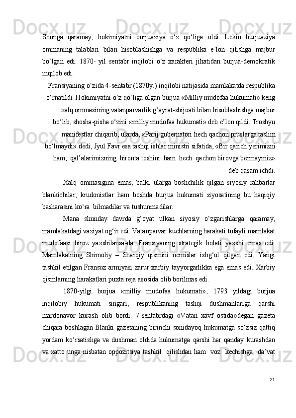 Shunga   qaramay,   hokimiyatni   burjuaziya   o‘z   qo‘liga   oldi.   Lekin   burjuaziya
ommaning   talablari   bilan   hisoblashishga   va   respublika   e’lon   qilishga   majbur
bo‘lgan   edi.   1870-   yil   sentabr   inqilobi   o‘z   xarakteri   jihatidan   burjua-demokratik
inqilob edi. 
Fransiyaning o‘zida 4-sentabr (1870y.) inqilobi natijasida mamlakatda respublika
o‘rnatildi. Hokimiyatni o‘z qo‘liga olgan burjua «Milliy mudofaa hukumati» keng
xalq ommasining vatanparvarlik g‘ayrat-shijoati bilan hisoblashishga majbur
bo‘lib, shosha-pisha o‘zini «milliy mudofaa hukumati» deb e’lon qildi. Troshyu
manifestlar chiqarib, ularda, «Parij gubernatori hech qachon pruslarga taslim
bo‘lmaydi» dedi, Jyul Favr esa tashqi ishlar ministri sifatida, «Bir qarich yerimizni
ham,  qal’alarimizning  bironta toshini  ham  hech  qachon birovga bermaymiz»
deb qasam ichdi. 
Xalq   ommasigina   emas,   balki   ularga   boshchilik   qilgan   siyosiy   rahbarlar
blankichilar,   krudonistlar   ham   boshda   burjua   hukumati   siyosatining   bu   haqiqiy
basharasini ko‘ra  bilmadilar va tushunmadilar. 
Mana   shunday   davrda   g‘oyat   ulkan   siyosiy   o‘zgarishlarga   qaramay,
mamlakatdagi vaziyat og‘ir edi. Vatanparvar kuchlarning harakati tufayli mamlakat
mudofaasi   biroz   yaxshilansa-da,   Fransiyaning   strategik   holati   yaxshi   emas   edi.
Mamlakatning   Shimoliy   –   Sharqiy   qismini   nemislar   ishg‘ol   qilgan   edi,   Yangi
tashkil etilgan Fransuz armiyasi  zarur xarbiy tayyorgarlikka ega emas edi. Xarbiy
qismlarning harakatlari puxta reja asosida olib borilmas edi.  
1870-yilgi   burjua   «milliy   mudofaa   hukumati»,   1793   yildagi   burjua
inqilobiy   hukumati   singari,   respublikaning   tashqi   dushmanlariga   qarshi
mardonavor   kurash   olib   bordi.   7-sentabrdagi   «Vatan   xavf   ostida»degan   gazeta
chiqara boshlagan  Blanki gazetaning birinchi sonidayoq  hukumatga so‘zsiz  qattiq
yordam   ko‘rsatishga   va   dushman   oldida   hukumatga   qarshi   har   qanday   kurashdan
va xatto unga nisbatan oppozitsiya tashkil   qilishdan ham   voz   kechishga   da’vat
21
  