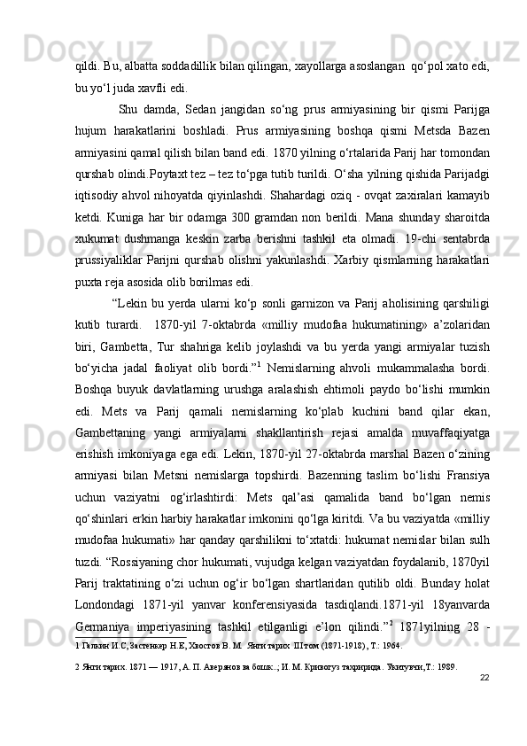 qildi. Bu, albatta soddadillik bilan qilingan, xayollarga asoslangan  qo‘pol xato edi,
bu yo‘l juda xavfli edi.  
  Shu   damda,   Sedan   jangidan   so‘ng   prus   armiyasining   bir   qismi   Parijga
hujum   harakatlarini   boshladi.   Prus   armiyasining   boshqa   qismi   Metsda   Bazen
armiyasini qamal qilish bilan band edi. 1870 yilning o‘rtalarida Parij har tomondan
qurshab olindi.Poytaxt tez – tez to‘pga tutib turildi. O‘sha yilning qishida Parijadgi
iqtisodiy ahvol  nihoyatda qiyinlashdi.  Shahardagi  oziq -  ovqat  zaxiralari  kamayib
ketdi.   Kuniga   har   bir   odamga   300   gramdan   non   berildi.   Mana   shunday   sharoitda
xukumat   dushmanga   keskin   zarba   berishni   tashkil   eta   olmadi.   19-chi   sentabrda
prussiyaliklar   Parijni   qurshab   olishni   yakunlashdi.   Xarbiy   qismlarning   harakatlari
puxta reja asosida olib borilmas edi.  
“Lekin   bu   yerda   ularni   ko‘p   sonli   garnizon   va   Parij   aholisining   qarshiligi
kutib   turardi.     1870-yil   7-oktabrda   «milliy   mudofaa   hukumatining»   a’zolaridan
biri,   Gambetta,   Tur   shahriga   kelib   joylashdi   va   bu   yerda   yangi   armiyalar   tuzish
bo‘yicha   jadal   faoliyat   olib   bordi.” 1
  Nemislarning   ahvoli   mukammalasha   bordi.
Boshqa   buyuk   davlatlarning   urushga   aralashish   ehtimoli   paydo   bo‘lishi   mumkin
edi.   Mets   va   Parij   qamali   nemislarning   ko‘plab   kuchini   band   qilar   ekan,
Gambettaning   yangi   armiyalarni   shakllantirish   rejasi   amalda   muvaffaqiyatga
erishish imkoniyaga ega edi. Lekin, 1870-yil 27-oktabrda marshal  Bazen o‘zining
armiyasi   bilan   Metsni   nemislarga   topshirdi.   Bazenning   taslim   bo‘lishi   Fransiya
uchun   vaziyatni   og‘irlashtirdi:   Mets   qal’asi   qamalida   band   bo‘lgan   nemis
qo‘shinlari erkin harbiy harakatlar imkonini qo‘lga kiritdi. Va bu vaziyatda «milliy
mudofaa hukumati» har qanday qarshilikni to‘xtatdi: hukumat nemislar bilan sulh
tuzdi. “Rossiyaning chor hukumati, vujudga kelgan vaziyatdan foydalanib, 1870yil
Parij   traktatining   o‘zi   uchun   og‘ir   bo‘lgan   shartlaridan   qutilib   oldi.   Bunday   holat
Londondagi   1871-yil   yanvar   konferensiyasida   tasdiqlandi.1871-yil   18yanvarda
Germaniya   imperiyasining   tashkil   etilganligi   e’lon   qilindi.” 2
  1871yilning   28   -
1  Галкин И.С, Застенкер Н.Е, Хвостов В. М.  Янги тарих  III том (1871-1918), Т.: 1964. 
2  Янги тарих. 1871 — 1917, А. П. Авeрянов ва бошк..; И. М. Кривогуз тахририда. Укитувчи,T.: 1989. 
22
  