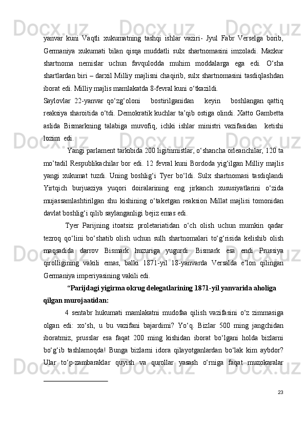 yanvar   kuni   Vaqtli   xukumatning   tashqi   ishlar   vaziri-   Jyul   Fabr   Verselga   borib,
Germaniya   xukumati   bilan   qisqa   muddatli   sulx   shartnomasini   imzoladi.   Mazkur
shartnoma   nemislar   uchun   favqulodda   muhim   moddalarga   ega   edi.   O‘sha
shartlardan biri – darxil Milliy majlisni chaqirib, sulx shartnomasini tasdiqlashdan
iborat edi. Milliy majlis mamlakatda 8-fevral kuni o‘tkazildi. 
Saylovlar   22-yanvar   qo‘zg‘oloni       bostirilganidan       keyin       boshlangan   qattiq
reaksiya sharoitida o‘tdi. Demokratik kuchlar ta’qib ostiga olindi. Xatto Gambetta
aslida   Bismarkning   talabiga   muvofiq,   ichki   ishlar   ministri   vazifasidan     ketishi
lozim  edi. 
 Yangi parlament tarkibida 200 ligitnmistlar, o‘shancha orleanchilar, 120 ta
mo’tadil  Respublikachilar  bor edi. 12 fevral  kuni  Bordoda yig‘ilgan Milliy majlis
yangi   xukumat   tuzdi.   Uning   boshlig‘i   Tyer   bo‘ldi.   Sulx   shartnomasi   tasdiqlandi
Yirtqich   burjuaziya   yuqori   doiralarining   eng   jirkanch   xususiyatlarini   o‘zida
mujassamlashtirilgan   shu   kishining   o‘taketgan   reaksion   Millat   majlisi   tomonidan
davlat boshlig‘i qilib saylanganligi bejiz emas edi. 
Tyer   Parijning   itoatsiz   proletariatidan   o‘ch   olish   uchun   mumkin   qadar
tezroq   qo‘lini   bo‘shatib   olish   uchun   sulh   shartnomalari   to‘g‘risida   kelishib   olish
maqsadida   darrov   Bismark   huzuriga   yugurdi.   Bismark   esa   endi   Prussiya
qirolligining   vakili   emas,   balki   1871-yil   18-yanvarda   Versalda   e’lon   qilingan
Germaniya imperiyasining vakili edi. 
 “Parijdagi yigirma okrug delegatlarining 1871-yil yanvarida aholiga 
qilgan murojaatidan:  
4   sentabr   hukumati   mamlakatni   mudofaa   qilish   vazifasini   o‘z   zimmasiga
olgan   edi:   xo‘sh,   u   bu   vazifani   bajardimi?   Yo‘q.   Bizlar   500   ming   jangchidan
iboratmiz,   prusslar   esa   faqat   200   ming   kishidan   iborat   bo‘lgani   holda   bizlarni
bo‘g‘ib   tashlamoqda!   Bunga   bizlarni   idora   qilayotganlardan   bo‘lak   kim   aybdor?
Ular   to‘p-zambaraklar   quyish   va   qurollar   yasash   o‘rniga   faqat   muzokaralar
 
23
  