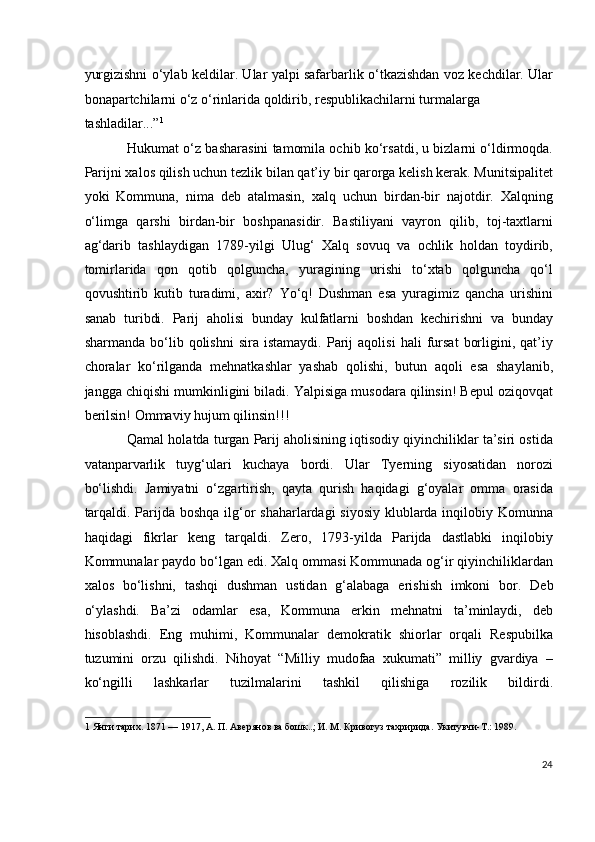 yurgizishni o‘ylab keldilar. Ular yalpi safarbarlik o‘tkazishdan voz kechdilar. Ular
bonapartchilarni o‘z o‘rinlarida qoldirib, respublikachilarni turmalarga 
tashladilar...” 1
 
Hukumat o‘z basharasini tamomila ochib ko‘rsatdi, u bizlarni o‘ldirmoqda.
Parijni xalos qilish uchun tezlik bilan qat’iy bir qarorga kelish kerak. Munitsipalitet
yoki   Kommuna,   nima   deb   atalmasin,   xalq   uchun   birdan-bir   najotdir.   Xalqning
o‘limga   qarshi   birdan-bir   boshpanasidir.   Bastiliyani   vayron   qilib,   toj-taxtlarni
ag‘darib   tashlaydigan   1789-yilgi   Ulug‘   Xalq   sovuq   va   ochlik   holdan   toydirib,
tomirlarida   qon   qotib   qolguncha,   yuragining   urishi   to‘xtab   qolguncha   qo‘l
qovushtirib   kutib   turadimi,   axir?   Yo‘q!   Dushman   esa   yuragimiz   qancha   urishini
sanab   turibdi.   Parij   aholisi   bunday   kulfatlarni   boshdan   kechirishni   va   bunday
sharmanda   bo‘lib   qolishni   sira   istamaydi.   Parij   aqolisi   hali   fursat   borligini,  qat’iy
choralar   ko‘rilganda   mehnatkashlar   yashab   qolishi,   butun   aqoli   esa   shaylanib,
jangga chiqishi mumkinligini biladi. Yalpisiga musodara qilinsin! Bepul oziqovqat
berilsin! Ommaviy hujum qilinsin!!! 
Qamal holatda turgan Parij aholisining iqtisodiy qiyinchiliklar ta’siri ostida
vatanparvarlik   tuyg‘ulari   kuchaya   bordi.   Ular   Tyerning   siyosatidan   norozi
bo‘lishdi.   Jamiyatni   o‘zgartirish,   qayta   qurish   haqidagi   g‘oyalar   omma   orasida
tarqaldi. Parijda boshqa ilg‘or shaharlardagi siyosiy klublarda inqilobiy Komunna
haqidagi   fikrlar   keng   tarqaldi.   Zero,   1793-yilda   Parijda   dastlabki   inqilobiy
Kommunalar paydo bo‘lgan edi. Xalq ommasi Kommunada og‘ir qiyinchiliklardan
xalos   bo‘lishni,   tashqi   dushman   ustidan   g‘alabaga   erishish   imkoni   bor.   Deb
o‘ylashdi.   Ba’zi   odamlar   esa,   Kommuna   erkin   mehnatni   ta’minlaydi,   deb
hisoblashdi.   Eng   muhimi,   Kommunalar   demokratik   shiorlar   orqali   Respubilka
tuzumini   orzu   qilishdi.   Nihoyat   “Milliy   mudofaa   xukumati”   milliy   gvardiya   –
ko‘ngilli   lashkarlar   tuzilmalarini   tashkil   qilishiga   rozilik   bildirdi.
1  Янги тарих. 1871 — 1917, А. П. Авeрянов ва бошк..; И. М. Кривогуз тахририда. Укитувчи-T.: 1989. 
  
24
  