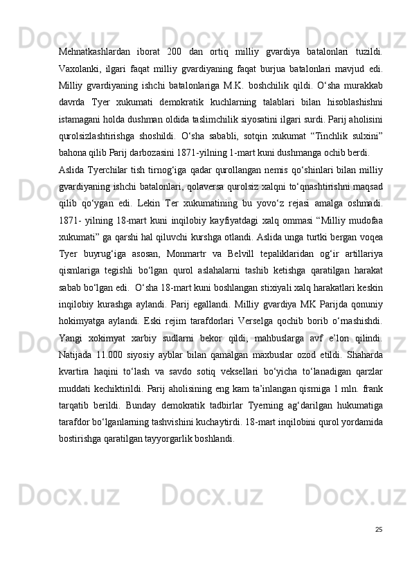 Mehnatkashlardan   iborat   200   dan   ortiq   milliy   gvardiya   batalonlari   tuzildi.
Vaxolanki,   ilgari   faqat   milliy   gvardiyaning   faqat   burjua   batalonlari   mavjud   edi.
Milliy   gvardiyaning   ishchi   batalonlariga   M.K.   boshchilik   qildi.   O‘sha   murakkab
davrda   Tyer   xukumati   demokratik   kuchlarning   talablari   bilan   hisoblashishni
istamagani holda dushman oldida taslimchilik siyosatini ilgari surdi. Parij aholisini
qurolsizlashtirishga   shoshildi.   O‘sha   sababli,   sotqin   xukumat   “Tinchlik   sulxini”
bahona qilib Parij darbozasini 1871-yilning 1-mart kuni dushmanga ochib berdi. 
Aslida  Tyerchilar  tish   tirnog‘iga  qadar   qurollangan  nemis   qo‘shinlari   bilan   milliy
gvardiyaning ishchi  batalonlari, qolaversa qurolsiz xalqni to‘qnashtirishni maqsad
qilib   qo‘ygan   edi.   Lekin   Ter   xukumatining   bu   yovo‘z   rejasi   amalga   oshmadi.
1871-   yilning   18-mart   kuni   inqilobiy   kayfiyatdagi   xalq   ommasi   “Milliy   mudofaa
xukumati” ga qarshi hal qiluvchi kurshga otlandi. Aslida unga turtki bergan voqea
Tyer   buyrug‘iga   asosan,   Monmartr   va   Belvill   tepaliklaridan   og‘ir   artillariya
qismlariga   tegishli   bo‘lgan   qurol   aslahalarni   tashib   ketishga   qaratilgan   harakat
sabab bo‘lgan edi.  O‘sha 18-mart kuni boshlangan stixiyali xalq harakatlari keskin
inqilobiy   kurashga   aylandi.   Parij   egallandi.   Milliy   gvardiya   MK   Parijda   qonuniy
hokimyatga   aylandi.   Eski   rejim   tarafdorlari   Verselga   qochib   borib   o‘rnashishdi.
Yangi   xokimyat   xarbiy   sudlarni   bekor   qildi,   mahbuslarga   avf   e’lon   qilindi.
Natijada   11.000   siyosiy   ayblar   bilan   qamalgan   maxbuslar   ozod   etildi.   Shaharda
kvartira   haqini   to‘lash   va   savdo   sotiq   veksellari   bo‘yicha   to‘lanadigan   qarzlar
muddati kechiktirildi.   Parij  aholisining eng kam  ta’inlangan qismiga 1 mln. frank
tarqatib   berildi.   Bunday   demokratik   tadbirlar   Tyerning   ag‘darilgan   hukumatiga
tarafdor bo‘lganlarning tashvishini kuchaytirdi. 18-mart inqilobini qurol yordamida
bostirishga qaratilgan tayyorgarlik boshlandi.  
 
 
 
 
25
  