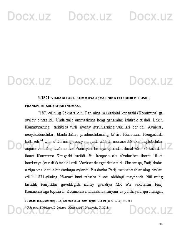 6.   1871- YILDAGI PARIJ KOMMUNASI ;  VA UNING TOR - MOR ETILISHI ,  
FRANKFURT SULX SHARTNOMASI . 
“ 1871-yilning 26-mart kuni Parijning munitsipial kengashi (Kommuna) ga
saylov   o‘tkazildi.   Unda   xalq   ommasining   keng   qatlamlari   ishtirok   etishdi.   Lekin
Kommunaning     tarkibida   turli   siyosiy   guruhlarning   vakillari   bor   edi.   Ayniqsa,
neoyakobinchilar,   blankichilar,   prudonchilarning   ta’siri   Kommuna   Kengashida
katta edi.” 1
  Ular o‘zlarining asosiy maqsadi sifatida monarxistik aksilinqilobchilar
xujumi va tashqi dushmandan Fransiyani himoya qilishdan iborat edi.  “86 kishidan
iborat   Kommuna   Kengashi   tuzildi.   Bu   kengash   o`z   a’zolaridan   iborat   10   ta
komissiya (vazirlik) tashkil etdi.  Vazirlar delegat deb ataldi. Shu tariqa, Parij shahri
o`ziga xos kichik bir davlatga aylandi. Bu davlat Parij mehnatkashlarining davlati
edi.” 1
  1871-yilning   28-mart   kuni   ratusha   binosi   oldidagi   maydonda   200   ming
kishilik   Parijliklar   guvohligida   milliy   gvardiya   MK   o‘z   vakolatini   Parij
Kommunasiga topshirdi. Kommuna muntazam armiyani va politsiyani qurollangan
1  Галкин И.С, Застенкер Н.Е, Хвостов В. М.  Янги тарих  III том (1871-1918), Т.:1964 
2
  U.Jo‘raev, E.Xoliqov, D.Qodirov “Jahon tarixi”, O‘qituvchi, T.:2014.  
 
 
26