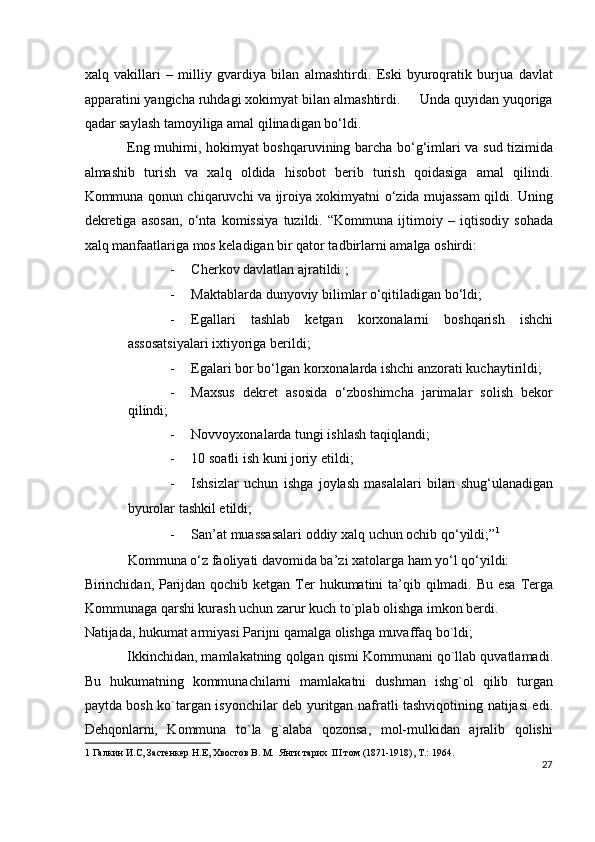 xalq   vakillari   –   milliy   gvardiya   bilan   almashtirdi.   Eski   byuroqratik   burjua   davlat
apparatini yangicha ruhdagi xokimyat bilan almashtirdi.     Unda quyidan yuqoriga
qadar saylash tamoyiliga amal qilinadigan bo‘ldi.  
Eng muhimi, hokimyat boshqaruvining barcha bo‘g‘imlari va sud tizimida
almashib   turish   va   xalq   oldida   hisobot   berib   turish   qoidasiga   amal   qilindi.
Kommuna qonun chiqaruvchi va ijroiya xokimyatni o‘zida mujassam qildi. Uning
dekretiga   asosan,   o‘nta   komissiya   tuzildi.   “Kommuna   ijtimoiy   –   iqtisodiy   sohada
xalq manfaatlariga mos keladigan bir qator tadbirlarni amalga oshirdi: 
- Cherkov davlatlan ajratildi ; 
- Maktablarda dunyoviy bilimlar o‘qitiladigan bo‘ldi; 
- Egallari   tashlab   ketgan   korxonalarni   boshqarish   ishchi
assosatsiyalari ixtiyoriga berildi; 
- Egalari bor bo‘lgan korxonalarda ishchi anzorati kuchaytirildi; 
- Maxsus   dekret   asosida   o‘zboshimcha   jarimalar   solish   bekor
qilindi; 
- Novvoyxonalarda tungi ishlash taqiqlandi; 
- 10 soatli ish kuni joriy etildi; 
- Ishsizlar   uchun   ishga   joylash   masalalari   bilan   shug‘ulanadigan
byurolar tashkil etildi; 
- San’at muassasalari oddiy xalq uchun ochib qo‘yildi;” 1
 
Kommuna o‘z faoliyati davomida ba’zi xatolarga ham yo‘l qo‘yildi: 
Birinchidan, Parijdan qochib ketgan Ter  hukumatini  ta’qib qilmadi. Bu esa  Terga
Kommunaga qarshi kurash uchun zarur kuch to`plab olishga imkon berdi. 
Natijada, hukumat armiyasi Parijni qamalga olishga muvaffaq bo`ldi; 
Ikkinchidan, mamlakatning qolgan qismi Kommunani qo`llab quvatlamadi.
Bu   hukumatning   kommunachilarni   mamlakatni   dushman   ishg`ol   qilib   turgan
paytda bosh ko`targan isyonchilar deb yuritgan nafratli tashviqotining natijasi edi.
Dehqonlarni,   Kommuna   to`la   g`alaba   qozonsa,   mol-mulkidan   ajralib   qolishi
1  Галкин И.С, Застенкер Н.Е, Хвостов В. М.  Янги тарих  III том (1871-1918), Т.: 1964. 
27
  