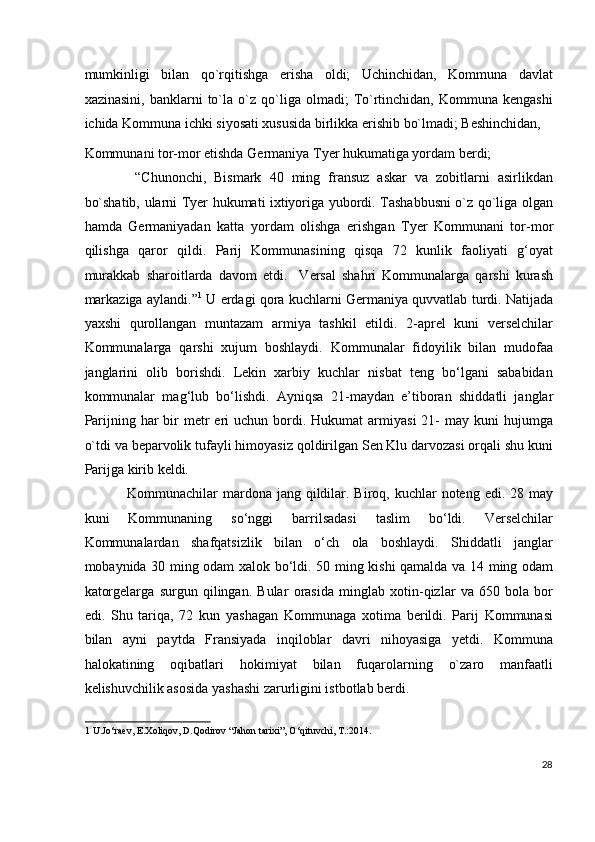 mumkinligi   bilan   qo`rqitishga   erisha   oldi;   Uchinchidan,   Kommuna   davlat
xazinasini,   banklarni   to`la  o`z   qo`liga   olmadi;   To`rtinchidan,  Kommuna   kengashi
ichida Kommuna ichki siyosati xususida birlikka erishib bo`lmadi; Beshinchidan, 
Kommunani tor-mor etishda Germaniya Tyer hukumatiga yordam berdi; 
  “Chunonchi,   Bismark   40   ming   fransuz   askar   va   zobitlarni   asirlikdan
bo`shatib, ularni Tyer hukumati ixtiyoriga yubordi. Tashabbusni o`z qo`liga olgan
hamda   Germaniyadan   katta   yordam   olishga   erishgan   Tyer   Kommunani   tor-mor
qilishga   qaror   qildi.   Parij   Kommunasining   qisqa   72   kunlik   faoliyati   g‘oyat
murakkab   sharoitlarda   davom   etdi.     Versal   shahri   Kommunalarga   qarshi   kurash
markaziga aylandi.” 1
 U erdagi qora kuchlarni Germaniya quvvatlab turdi.   Natijada
yaxshi   qurollangan   muntazam   armiya   tashkil   etildi.   2-aprel   kuni   verselchilar
Kommunalarga   qarshi   xujum   boshlaydi.   Kommunalar   fidoyilik   bilan   mudofaa
janglarini   olib   borishdi.   Lekin   xarbiy   kuchlar   nisbat   teng   bo‘lgani   sababidan
kommunalar   mag‘lub   bo‘lishdi.   Ayniqsa   21-maydan   e’tiboran   shiddatli   janglar
Parijning  har   bir   metr   eri  uchun  bordi.  Hukumat  armiyasi  21-  may  kuni  hujumga
o`tdi va beparvolik tufayli himoyasiz qoldirilgan Sen Klu darvozasi orqali shu kuni
Parijga kirib keldi. 
Kommunachilar  mardona jang  qildilar. Biroq, kuchlar  noteng edi. 28 may
kuni   Kommunaning   so‘nggi   barrilsadasi   taslim   bo‘ldi.   Verselchilar
Kommunalardan   shafqatsizlik   bilan   o‘ch   ola   boshlaydi.   Shiddatli   janglar
mobaynida 30 ming odam xalok bo‘ldi. 50 ming kishi qamalda va 14 ming odam
katorgelarga   surgun   qilingan.   Bular   orasida   minglab   xotin-qizlar   va   650   bola   bor
edi.   Shu   tariqa,   72   kun   yashagan   Kommunaga   xotima   berildi.   Parij   Kommunasi
bilan   ayni   paytda   Fransiyada   inqiloblar   davri   nihoyasiga   yetdi.   Kommuna
halokatining   oqibatlari   hokimiyat   bilan   fuqarolarning   o`zaro   manfaatli
kelishuvchilik asosida yashashi zarurligini istbotlab berdi. 
1  U.Jo‘raev, E.Xoliqov, D.Qodirov “Jahon tarixi”, O‘qituvchi, T.:2014.  
 
28
  