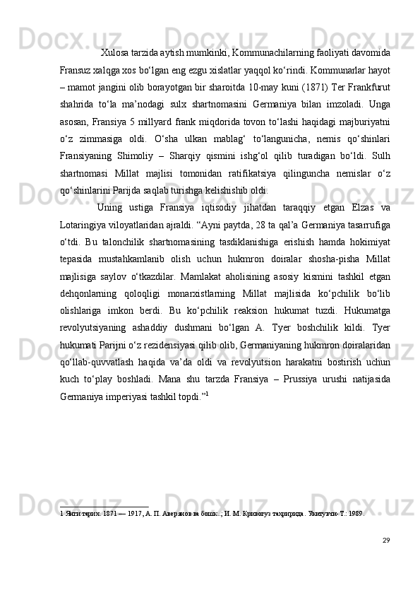 Xulosa tarzida aytish mumkinki, Kommunachilarning faoliyati davomida 
Fransuz xalqga xos bo‘lgan eng ezgu xislatlar yaqqol ko‘rindi. Kommunarlar hayot
– mamot jangini olib borayotgan bir sharoitda 10-may kuni (1871) Ter Frankfurut
shahrida   to‘la   ma’nodagi   sulx   shartnomasini   Germaniya   bilan   imzoladi.   Unga
asosan,  Fransiya 5 millyard frank miqdorida  tovon to‘lashi  haqidagi  majburiyatni
o‘z   zimmasiga   oldi.   O‘sha   ulkan   mablag‘   to‘langunicha,   nemis   qo‘shinlari
Fransiyaning   Shimoliy   –   Sharqiy   qismini   ishg‘ol   qilib   turadigan   bo‘ldi.   Sulh
shartnomasi   Millat   majlisi   tomonidan   ratifikatsiya   qilinguncha   nemislar   o‘z
qo‘shinlarini Parijda saqlab turishga kelishishib oldi. 
  Uning   ustiga   Fransiya   iqtisodiy   jihatdan   taraqqiy   etgan   Elzas   va
Lotaringiya viloyatlaridan ajraldi. “Ayni paytda, 28 ta qal’a Germaniya tasarrufiga
o‘tdi.   Bu   talonchilik   shartnomasining   tasdiklanishiga   erishish   hamda   hokimiyat
tepasida   mustahkamlanib   olish   uchun   hukmron   doiralar   shosha-pisha   Millat
majlisiga   saylov   o‘tkazdilar.   Mamlakat   aholisining   asosiy   kismini   tashkil   etgan
dehqonlarning   qoloqligi   monarxistlarning   Millat   majlisida   ko‘pchilik   bo‘lib
olishlariga   imkon   berdi.   Bu   ko‘pchilik   reaksion   hukumat   tuzdi.   Hukumatga
revolyutsiyaning   ashaddiy   dushmani   bo‘lgan   A.   Tyer   boshchilik   kildi.   Tyer
hukumati Parijni o‘z rezidensiyasi qilib olib, Germaniyaning hukmron doiralaridan
qo‘llab-quvvatlash   haqida   va’da   oldi   va   revolyutsion   harakatni   bostirish   uchun
kuch   to‘play   boshladi.   Mana   shu   tarzda   Fransiya   –   Prussiya   urushi   natijasida
Germaniya imperiyasi tashkil topdi.” 1
  
 
 
 
 
 
 
1  Янги тарих. 1871 — 1917, А. П. Авeрянов ва бошк..; И. М. Кривогуз тахририда. Укитувчи-T.: 1989. 
 
29
  