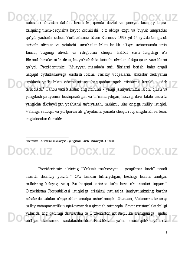 xulosalar   shundan   dalolat   beradi-ki,   qaerda   davlat   va   jamiyat   taraqqiy   topsa,
xalqning   tinch-osoyishta   hayot   kechirishi,   o‘z   oldiga   ezgu   va   buyuk   maqsadlar
qo‘yib yashashi  uchun Yurtboshimiz Islom Karimov 1998-yil 14-iyulda bir guruh
tarixchi   olimlar   va   yetakchi   jurnalistlar   bilan   bo‘lib   o‘tgan   uchrashuvda   tarix
fanini,   bugungi   ahvoli   va   istiqbolini   chuqur   tashkil   etish   haqidagi   o‘z
fikrmulohazalarini bildirib, bu yo‘nalishda tarixchi olimlar oldiga qator vazifalarni
qo‘ydi.   Prezidentimiz:   ”Muayyan   masalada   turli   fikrlarni   berish,   bahs   orqali
haqiqat   oydinlashuviga   erishish   lozim.   Tarixiy   voqealarni,   shaxslar   faoliyatini
izohlash   yo‘li   bilan   odamlarni   asl   haqiqatdan   ogoh   etishimiz   kerak”,   -   deb
ta’kidladi. 1
  Ushbu vazifalardan eng muhimi  -  yangi  jamiyatimizni  isloh, qilish va
yangilash jarayonini boshqaradigan va ta’minlaydigan, hozirgi davr talabi asosida
yangicha   fikrlaydigan   yoshlarni   tarbiyalash,   muhimi,   ular   ongiga   milliy   istiqlol,
Vatanga sadoqat va yurtparvarlik g‘oyalarini yanada chuqurroq, singdirish va teran
anglatishdan iboratdir. 
                                                           
1
 Karimov I.A.Yuksak manaviyat – yengilmas  kuch. Manaviyat-T.: 2008.  
 
 
 
Prezidentimiz   o‘zining   “Yuksak   ma’naviyat   –   yengilmas   kuch”   nomli
asarida   shunday   yozadi:”   O‘z   tarixini   bilmaydigan,   kechagi   kunini   unutgan
millatning   kelajagi   yo‘q.   Bu   haqiqat   tarixida   ko‘p   bora   o‘z   isbotini   topgan.”
O‘zbekistan   Respublikasi   istiqlolga   erishishi   natijasida   jamiyatimizning   barcha
sohalarda   tubdan   o‘zgarishlar   amalga   oshirilmoqdi.   Xususan,   Vatanimiz   tarixiga
milliy vatanparvarlik nuqtai-nazaridan qiziqish ortmoqda. Sovet mustamlakachiligi
yillarida   eng   qadimgi   davrlardan   to   O‘zbekiston   mustaqillika   erishguniga     qadar
bo‘lgan   tariximiz   soxtalashtirildi.   Endilikda,   ya’ni   mustaqillik   yillarida
3
  