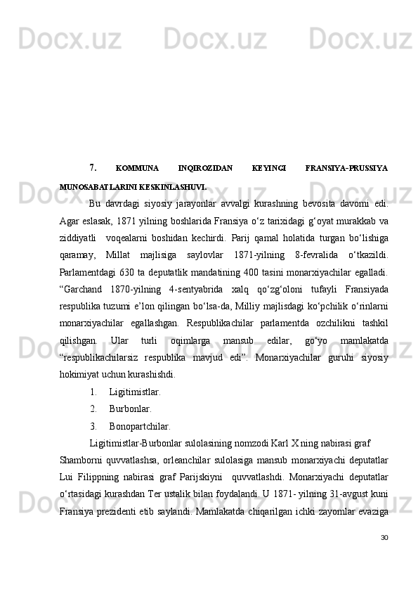  
 
 
 
 
 
 
7.   KOMMUNA  INQIROZIDAN  KEYINGI  FRANSIYA - PRUSSIYA 
MUNOSABATLARINI KESKINLASHUVI .  
Bu   davrdagi   siyosiy   jarayonlar   avvalgi   kurashning   bevosita   davomi   edi.
Agar eslasak, 1871 yilning boshlarida Fransiya o‘z tarixidagi g‘oyat murakkab va
ziddiyatli     voqealarni   boshidan   kechirdi.   Parij   qamal   holatida   turgan   bo‘lishiga
qaramay,   Millat   majlisiga   saylovlar   1871-yilning   8-fevralida   o‘tkazildi.
Parlamentdagi   630  ta  deputatlik  mandatining  400  tasini  monarxiyachilar   egalladi.
“Garchand   1870-yilning   4-sentyabrida   xalq   qo‘zg‘oloni   tufayli   Fransiyada
respublika tuzumi e’lon qilingan bo‘lsa-da, Milliy majlisdagi  ko‘pchilik o‘rinlarni
monarxiyachilar   egallashgan.   Respublikachilar   parlamentda   ozchilikni   tashkil
qilishgan.   Ular   turli   oqimlarga   mansub   edilar,   go‘yo   mamlakatda
“respublikachilarsiz   respublika   mavjud   edi”.   Monarxiyachilar   guruhi   siyosiy
hokimiyat uchun kurashishdi.  
1. Ligitimistlar. 
2. Burbonlar. 
3. Bonopartchilar. 
Ligitimistlar-Burbonlar sulolasining nomzodi Karl X ning nabirasi graf 
Shamborni   quvvatlashsa,   orleanchilar   sulolasiga   mansub   monarxiyachi   deputatlar
Lui   Filippning   nabirasi   graf   Parijskiyni     quvvatlashdi.   Monarxiyachi   deputatlar
o‘rtasidagi kurashdan Ter ustalik bilan foydalandi. U 1871- yilning 31-avgust kuni
Fransiya prezidenti etib saylandi. Mamlakatda chiqarilgan ichki zayomlar evaziga
30
  