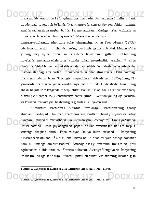 qisqa muddat oralig‘ida 1873 -yilning martiga qadar Germaniyaga 5 milliard frank
miqdoridagi tovon puli to‘landi. Tyer Fransiyada konservativ respublika tuzumini
amalda saqlanishiga  majbur  bo‘ldi. Ter  monarxiyani  tiklashga  jur’at    etolmadi  va
monarxiyachilar ishonchini oqlamadi.” 1
 Mana shu tarzda Tyer
monarxiyachilarning   ishonchini   oqlay   olmaganligi   uchun   Tyer   24-may   (1873y)
iste’foga   chiqarildi.           Shundan   so‘ng,   Burbonlarga   mansub   Mak   Magon   o‘sha
yilning   may   oyida   respublika   prezidenti   lavozimini   egalladi.   1873-yilning
noyabrida   monarxiyachilarning   xoxishi   bilan   prezidentlik   vakolati   7   yilga
cho‘zildi. Mak Magon mamlakatdagi “ahloqiy tartiblar”ni tiklash maqsadida davlat
maxkamalaridagi   amaldorlarni   monarxiyachilar   bilan   almashtirdi.   O‘sha   davrdagi
Fransiyani   istehzo   bilan   “Gersoglar   respublikasi”   deb   atalgan.   1875-yilning   21-
yanvarida   Fransiyada   yangi   konstitutsiya   qabul   qilindi.   Unda   davlat   tuzumining
shakli haqida so‘z ketganda, “Respublika” atamasi ishlatiladi. Faqat bir ovoz farqi
tufayli   (353   qarshi   352)   konstitutsiya   qabul   qilindi.     Germaniyaning   «yuqoridan»
va Prussiya monarxiyasi boshchiligidagi birlashishi yakunlandi. 
“Frankfurt   shartnomasi   Veralda   imzolangan   shartnomaning   asosiy
shartlarini tasdiqladi. Umuman, shartnomaning shartlari iqtisodiy, siyosiy va harbiy
jixatdan   Fransiyani   zaiflashtirdi   va   Germaniyani   kuchaytirdi.   FransiyaPrussiya
urushi   davrida   Rimda   joylashgan   va   papani   qo‘llab-quvvatlagan   fransuz   korpusi
vataniga   chaqirib   olindi;   Papa   viloyati   Italiya   bilan   birlashdi   -   Italiyaning
birlashishi  yakunlandi.” 2
  Urush lokal tarzda bo‘lib o‘tadimi  yoki boshqa davlatlar
ham   bu   urushga   aralashishadimi?   Bunday   asosiy   muammo   fransuz   va   prus
diplomatlari   oldida   turar   edi.   Fransuz   hukumati   Avstriya-Vengriya   va   Italiyaning
ko‘magini   qo‘lga   kiritishga   intilardi;   pruss   hukumati   esa   ularning   betarafligiga
1  Галкин И.С, Застенкер Н.Е, Хвостов В. М.  Янги тарих  III том (1871-1918), Т.:1964. 
 
2  Галкин И.С, Застенкер Н.Е, Хвостов В. М.  Янги тарих  III том (1871-1918), Т.: 1964. 
 
31
  