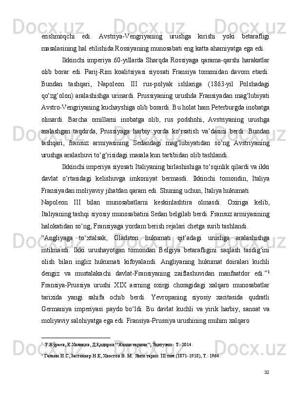 erishmoqchi   edi.   Avstriya-Vengriyaning   urushga   kirishi   yoki   betarafligi
masalasining hal etilishida Rossiyaning munosabati eng katta ahamiyatga ega edi.
Ikkinchi  imperiya 60-yillarda Sharqda Rossiyaga  qarama-qarshi harakatlar
olib   borar   edi.   Parij-Rim   koalitsiyasi   siyosati   Fransiya   tomonidan   davom   etardi.
Bundan   tashqari,   Napoleon   III   rus-polyak   ishlariga   (1863-yil   Polshadagi
qo‘zg‘olon)  aralashishga  urinardi. Prussiyaning  urushda  Fransiyadan  mag‘lubiyati
Avstro-Vengriyaning kuchayshiga olib borardi. Bu holat ham Peterburgda inobatga
olinardi.   Barcha   omillarni   inobatga   olib,   rus   podshohi,   Avstriyaning   urushga
aralashgan   taqdirda,   Prussiyaga   harbiy   yorda   ko‘rsatish   va’dasini   berdi.   Bundan
tashqari,   fransuz   armiyasining   Sedandagi   mag‘lubiyatidan   so‘ng   Avstriyaning
urushga aralashuvi to‘g‘risidagi masala kun tartibidan olib tashlandi.  
Ikkinchi imperiya siyosati Italiyaning birlashishiga to‘sqinlik qilardi va ikki
davlat   o‘rtasidagi   kelishuvga   imkoniyat   bermasdi.   Ikkinchi   tomondin,   Italiya
Fransiyadan moliyaviy jihatdan qaram edi. Shuning uchun, Italiya hukumati 
Napoleon   III   bilan   munosabatlarni   keskinlashtira   olmasdi.   Oxiriga   kelib,
Italiyaning tashqi siyosiy munosabatini Sedan belgilab berdi. Fransuz armiyasining
halokatidan so‘ng, Fransiyaga yordam berish rejalari chetga surib tashlandi. 
“Angliyaga   to‘xtalsak,   Gladston   hukumati   qit’adagi   urushga   aralashishga
intilmasdi.   Ikki   urushayotgan   tomondan   Belgiya   betarafligini   saqlash   tasdig‘ini
olish   bilan   ingliz   hukumati   kifoyalandi.   Angliyaning   hukumat   doiralari   kuchli
dengiz   va   mustalakachi   davlat-Fransiyaning   zaiflashuvidan   manfaatdor   edi.” 1
Fransiya-Prussiya   urushi   XIX   asrning   oxirgi   choragidagi   xalqaro   munosabatlar
tarixida   yangi   sahifa   ochib   berdi.   Yevropaning   siyosiy   xaritasida   qudratli
Germaniya   imperiyasi   paydo   bo‘ldi.   Bu   davlat   kuchli   va   yirik   harbiy,   sanoat   va
moliyaviy salohiyatga ega edi.  Fransiya-Prussiya urushining muhim xalqaro 
                                                           
1
У.Жўраев, E.Холиқов, Д.Қодиров “Жаҳон тарихи”, Ўқитувчи- Т.: 2014. 
2
Галкин И.С, Застенкер Н.Е, Хвостов В. М.  Янги тарих  III том (1871-1918), Т.: 1964. 
32
  