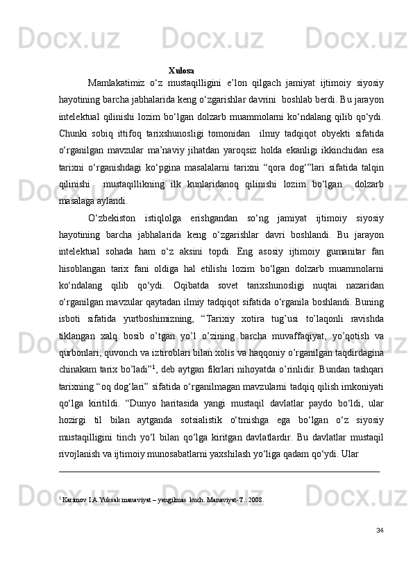  
                     
Xulosa  
Mamlakatimiz   o‘z   mustaqilligini   e’lon   qilgach   jamiyat   ijtimoiy   siyosiy
hayotining barcha jabhalarida keng o‘zgarishlar davrini  boshlab berdi. Bu jarayon
intelektual   qilinishi   lozim   bo‘lgan   dolzarb  muammolarni   ko‘ndalang   qilib  qo‘ydi.
Chunki   sobiq   ittifoq   tarixshunosligi   tomonidan     ilmiy   tadqiqot   obyekti   sifatida
o‘rganilgan   mavzular   ma’naviy   jihatdan   yaroqsiz   holda   ekanligi   ikkinchidan   esa
tarixni   o‘rganishdagi   ko‘pgina   masalalarni   tarixni   “qora   dog‘”lari   sifatida   talqin
qilinishi     mustaqillikning   ilk   kunlaridanoq   qilinishi   lozim   bo‘lgan     dolzarb
masalaga aylandi.    
O‘zbekiston   istiqlolga   erishgandan   so‘ng   jamiyat   ijtimoiy   siyosiy
hayotining   barcha   jabhalarida   keng   o‘zgarishlar   davri   boshlandi.   Bu   jarayon
intelektual   sohada   ham   o‘z   aksini   topdi.   Eng   asosiy   ijtimoiy   gumanitar   fan
hisoblangan   tarix   fani   oldiga   hal   etilishi   lozim   bo‘lgan   dolzarb   muammolarni
ko‘ndalang   qilib   qo‘ydi.   Oqibatda   sovet   tarixshunosligi   nuqtai   nazaridan
o‘rganilgan mavzular qaytadan ilmiy tadqiqot sifatida o‘rganila boshlandi. Buning
isboti   sifatida   yurtboshimizning,   “Tarixiy   xotira   tug’usi   to’laqonli   ravishda
tiklangan   xalq   bosib   o’tgan   yo’l   o’zining   barcha   muvaffaqiyat,   yo’qotish   va
qurbonlari, quvonch va iztiroblari bilan xolis va haqqoniy o’rganilgan taqdirdagina
chinakam tarix bo’ladi” 1
, deb aytgan fikrlari nihoyatda o’rinlidir. Bundan tashqari
tarixning “oq dog‘lari” sifatida o‘rganilmagan mavzularni tadqiq qilish imkoniyati
qo‘lga   kiritildi.   “Dunyo   haritasida   yangi   mustaqil   davlatlar   paydo   bo‘ldi,   ular
hozirgi   til   bilan   aytganda   sotsialistik   o‘tmishga   ega   bo‘lgan   o‘z   siyosiy
mustaqilligini   tinch   yo‘l   bilan   qo‘lga   kiritgan   davlatlardir.   Bu   davlatlar   mustaqil
rivojlanish va ijtimoiy munosabatlarni yaxshilash yo‘liga qadam qo‘ydi. Ular 
                                                                                                                                                                                            
 
1
  Karimov I.A.Yuksak manaviyat – yengilmas  kuch. Manaviyat-T.: 2008.  
 
34
  