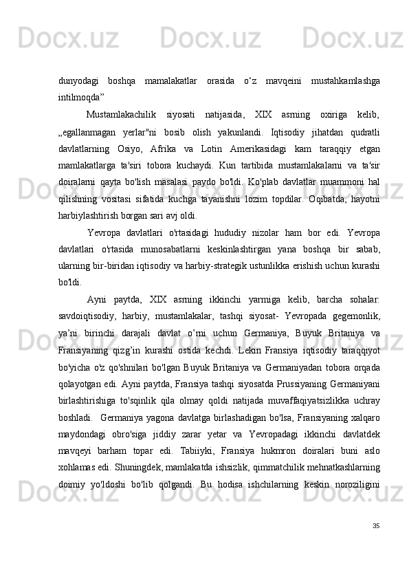  
 
dunyodagi   boshqa   mamalakatlar   orasida   o‘z   mavqeini   mustahkamlashga
intilmoqda” 
Mustamlakachilik  siyosati  natijasida,  XIX  asrning  oxiriga  kelib, 
„egallanmagan   yerlar"ni   bosib   olish   yakunlandi.   Iqtisodiy   jihatdan   qudratli
davlatlarning   Osiyo,   Afrika   va   Lotin   Amerikasidagi   kam   taraqqiy   etgan
mamlakatlarga   ta'siri   tobora   kuchaydi.   Kun   tartibida   mustamlakalarni   va   ta'sir
doiralarni   qayta   bo'lish   masalasi   paydo   bo'ldi.   Ko'plab   davlatlar   muammoni   hal
qilishning   vositasi   sifatida   kuchga   tayanishni   lozim   topdilar.   Oqibatda,   hayotni
harbiylashtirish borgan sari avj oldi. 
Yevropa   davlatlari   o'rtasidagi   hududiy   nizolar   ham   bor   edi.   Yevropa
davlatlari   o'rtasida   munosabatlarni   keskinlashtirgan   yana   boshqa   bir   sabab,
ularning bir-biridan iqtisodiy va harbiy-strategik ustunlikka erishish uchun kurashi
bo'ldi.  
Ayni   paytda,   XIX   asrning   ikkinchi   yarmiga   kelib,   barcha   sohalar:
savdoiqtisodiy,   harbiy,   mustamlakalar,   tashqi   siyosat-   Yevropada   gegemonlik,
ya’ni   birinchi   darajali   davlat   o’rni   uchun   Germaniya,   Buyuk   Britaniya   va
Fransiyaning   qizg’in   kurashi   ostida   kechdi.   Lekin
  Fransiya   iqtisodiy   taraqqiyot
bo'yicha   o'z   qo'shnilari   bo'lgan   Buyuk   Britaniya   va   Germaniyadan   tobora   orqada
qolayotgan edi. Ayni paytda, Fransiya tashqi siyosatda Prussiyaning Germaniyani
birlashtirishiga   to'sqinlik   qila   olmay   qoldi   natijada   muvaffaqiyatsizlikka   uchray
boshladi.     Germaniya   yagona   davlatga   birlashadigan   bo'lsa,   Fransiyaning   xalqaro
maydondagi   obro'siga   jiddiy   zarar   yetar   va   Yevropadagi   ikkinchi   davlatdek
mavqeyi   barham   topar   edi.   Tabiiyki,   Fransiya   hukmron   doiralari   buni   aslo
xohlamas edi. Shuningdek, mamlakatda ishsizlik, qimmatchilik mehnatkashlarning
doimiy   yo'ldoshi   bo'lib   qolgandi.   Bu   hodisa   ishchilarning   keskin   noroziligini
35
  