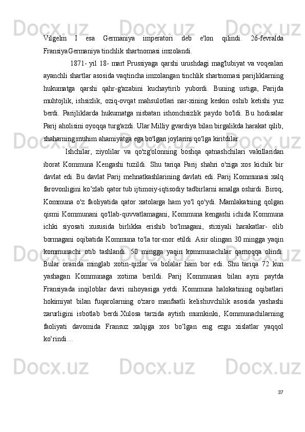 Vilgelm   I   esa   Germaniya   imperatori   deb   e'lon   qilindi.   26-fevralda
FransiyaGermaniya tinchlik shartnomasi imzolandi. 
   1871-  yil  18-  mart   Prussiyaga  qarshi  urushdagi  mag'lubiyat  va voqealari
ayanchli shartlar asosida vaqtincha imzolangan tinchlik shartnomasi parijliklarning
hukumatga   qarshi   qahr-g'azabini   kuchaytirib   yubordi.   Buning   ustiga,   Parijda
muhtojlik,   ishsizlik,   oziq-ovqat   mahsulotlari   nar-xining   keskin   oshib   ketishi   yuz
berdi.   Parijliklarda   hukumatga   nisbatan   ishonchsizlik   paydo   bo'ldi.   Bu   hodisalar
Parij aholisini oyoqqa turg'azdi. Ular Milliy gvardiya bilan birgalikda harakat qilib,
shaharning muhim ahamiyatga ega bo'lgan joylarini qo'lga kiritdilar.
   
Ishchilar,   ziyolilar   va   qo'zg'olonning   boshqa   qatnashchilari   vakillaridan
iborat   Kommuna   Kengashi   tuzildi.   Shu   tariqa   Parij   shahri   o'ziga   xos   kichik   bir
davlat  edi. Bu davlat  Parij  mehnatkashlarining davlati  edi.  Parij  Kommunasi  xalq
farovonligini ko’zlab qator tub ijtimoiy-iqtisodiy tadbirlarni amalga oshirdi. Biroq,
Kommuna   o'z   faoliyatida   qator   xatolarga   ham   yo'l   qo'ydi.   Mamlakatning   qolgan
qismi   Kommunani   qo'llab-quvvatlamagani,   Kommuna   kengashi   ichida   Kommuna
ichki   siyosati   xususida   birlikka   erishib   bo'lmagani,   stixiyali   harakatlar-   olib
bormagani oqibatida Kommuna to'la tor-mor etildi. Asir olingan 30 mingga yaqin
kommunachi   otib   tashlandi.   50   mingga   yaqin   kommunachilar   qamoqqa   olindi.
Bular   orasida   minglab   xotin-qizlar   va   bolalar   ham   bor   edi.   Shu   tariqa   72   kun
yashagan   Kommunaga   xotima   berildi.   Parij   Kommunasi   bilan   ayni   paytda
Fransiyada   inqiloblar   davri   nihoyasiga   yetdi.   Kommuna   halokatining   oqibatlari
hokimiyat   bilan   fuqarolarning   o'zaro   manfaatli   kelishuvchilik   asosida   yashashi
zarurligini   isbotlab   berdi.Xulosa   tarzida   aytish   mumkinki,   Kommunachilarning
faoliyati   davomida   Fransuz   xalqiga   xos   bo‘lgan   eng   ezgu   xislatlar   yaqqol
ko‘rindi… 
 
 
 
37
  