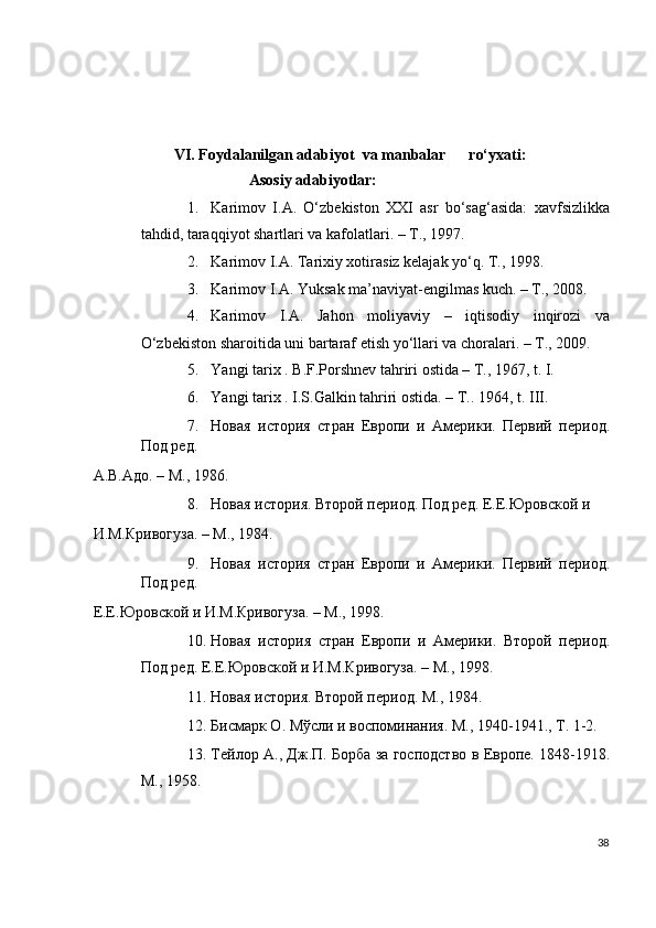  
 
 
                     VI. Foydalanilgan adabiyot  va manbalar      ro‘yxati: 
                             Asosiy adabiyotlar: 
1. Karimov   I.A.   O‘zbekiston   XXI   asr   bo‘sag‘asida:   xavfsizlikka
tahdid, taraqqiyot shartlari va kafolatlari. – T., 1997. 
2. Karimov I.A. Tarixiy xotirasiz kelajak yo‘q. T., 1998. 
3. Karimov I.A. Yuksak ma’naviyat-engilmas kuch. – T., 2008. 
4. Karimov   I.A.   Jahon   moliyaviy   –   iqtisodiy   inqirozi   va
O‘zbekiston sharoitida uni bartaraf etish yo‘llari va choralari. – T., 2009. 
5. Yangi tarix . B.F.Porshnev tahriri ostida – T., 1967, t. I. 
6. Yangi tarix . I.S.Galkin tahriri ostida. – T..  1964, t. III. 
7. Новая   история   стран   Европи   и   Амeрики.   Пeрвий   пeриод.
Под рeд. 
А.В.Адо. – М., 1986. 
8. Новая история. Второй пeриод. Под рeд. Е.Е.Юровской и 
И.М.Кривогуза. – М., 1984. 
9. Новая   история   стран   Европи   и   Амeрики.   Пeрвий   пeриод.
Под рeд. 
Е.Е.Юровской и И.М.Кривогуза. – М., 1998. 
10. Новая   история   стран   Европи   и   Амeрики.   Второй   пeриод.
Под рeд. Е.Е.Юровской и И.М.Кривогуза. – М., 1998. 
11. Новая история. Второй пeриод. М., 1984. 
12. Бисмарк О. Мўсли и воспоминания. М., 1940-1941., Т. 1-2. 
13. Тeйлор А., Дж.П. Борба за господство в Европe. 1848-1918.
М., 1958. 
38
  