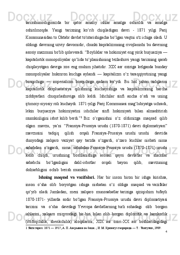 tarixshunosligimizda   bir   qator   amaliy   ishlar   amalga   oshirildi   va   amalga
oshirilmoqda.   Yangi   tarixning   ko‘rib   chiqiladigan   davri   -   1871   yilgi   Parij
Kommunasidan to Oktabr davlat to'ntarishigacha bo‘lgan vaqtni o'z ichiga oladi. U
oldingi davrning uzviy davomidir, chunki kapitalizmning rivojlanishi  bu davrning
asosiy mazmuni bo'lib qolaveradi. “Boyliklar va hokimiyat eng yirik burjuaziya —
kapitalistik monopoliyalar qo‘lida to‘planishining tezlashuvi yangi tarixning qarab
chiqilayotgan   davrga   xos   eng   muhim   jihatidir.   XIX   asr   oxiriga   kelganda   bunday
monopoliyalar   hukmron   kuchga   aylandi   —   kapitalizm   o‘z   taraqqiyotining   yangi
bosqichiga   —   imperializm   bosqichiga   qadam   ko‘ydi.   Bu   hol   jahon   xalqlarini
kapitalistik   ekspluatatsiya   qilishning   kuchayishiga   va   kapitalizmning   barcha
ziddiyatlari   chuqurlashuviga   olib   keldi.   Ishchilar   sinfi   ancha   o‘sdi   va   uning
ijtimoiy-siyosiy roli kuchaydi. 1871-yilgi Parij Kommunasi mag‘lubiyatga uchradi,
lekin   burjuaziya   hokimiyatini   ishchilar   sinfi   hokimiyati   bilan   almashtirish
mumkinligini   isbot   kilib   berdi.” 1
  Biz     o‘rganishni     o‘z     oldimizga     maqsad     qilib
olgan   mavzu,   ya’ni   “Fransiya-Prussiya urushi (1870-1871) davri diplomatiyasi”
mavzusini     tadqiq     qilish     orqali   Fransiya-Prussiya   urushi   urushi     davrida
dunyodagi   xalqaro   vaziyat   qay   tarzda   o‘zgardi,   o‘zaro   kuchlar   nisbati   nima
sababdan   o‘zgardi,   nima   sababdan Fransiya-Prussiya urushi (1870-1871) urushi
kelib     chiqdi,     urushning     boshlanishiga     asosan     qaysi     davlatlar     va     shaxslar
sababchi     bo‘lganligini     dalil-isbotlar     orqali     bayon     qilib,     mavzuning
dolzarbligini  ochib  berish  mumkin. 
Ishning  maqsad  va  vazifalari.   Har  bir  inson  biron  bir  ishga  kirishsa,
inson   o‘sha   olib   boryotgan   ishiga   nisbatan    o‘z   oldiga   maqsad   va vazifalar
qo‘yib  oladi. Jumladan,  meni  xalqaro  munosabatlar tarixiga   qiziqishim  tufayli
1870-1871-   yillarda   sodir   bo‘lgan   Fransiya-Prussiya   urushi   davri   diplomatiyasi
tarixini     va     o‘sha     davrdagi   Yevropa   davlatlarning   turli   sohadagi     olib     borgan
ishlarini,   xalqaro   miqyosdagi   bir-biri   bilan   olib   borgan   diplomtik   va   hamkorlik
(ittifoqchilik,   sherikchilik)   aloqalarini,   XIX   asr   oxiri-XX   asr   boshlaridagidagi
1  Янги тарих. 1871 — 1917, А. П. Аверьянов ва бошк..; И. М. Кривогуз тахририда.— Т.: Укитувчи, 1989.  
4
  