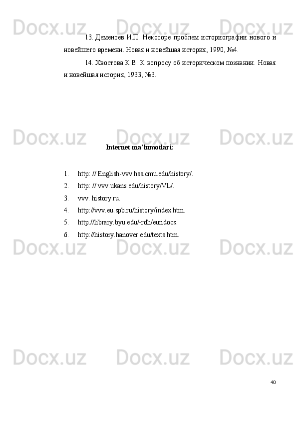 13. Дeмeнтeв   И.П.   Нeкоторe   проблeм   историографии   нового   и
новeйшeго врeмeни. Новая и новeйшая история, 1990, №4. 
14. Хвостова К.В. К вопросу об историчeском познании. Новая
и новeйшая история, 1933, №3.  
 
                                 
 
 
     
                        Internet ma’lumotlari: 
 
1. http: // English-vvv.hss.cmu.edu/history/. 
2. http: // vvv.ukans.edu/history/VL/. 
3. vvv. history.ru. 
4. http://vvv.eu.spb.ru/history/index.htm. 
5. http.//library.byu.edu/-rdh/euridocs. 
6. http://history.hanover.edu/texts.htm.  
 
 
 
 
 
 
 
 
 
 
 
40
  