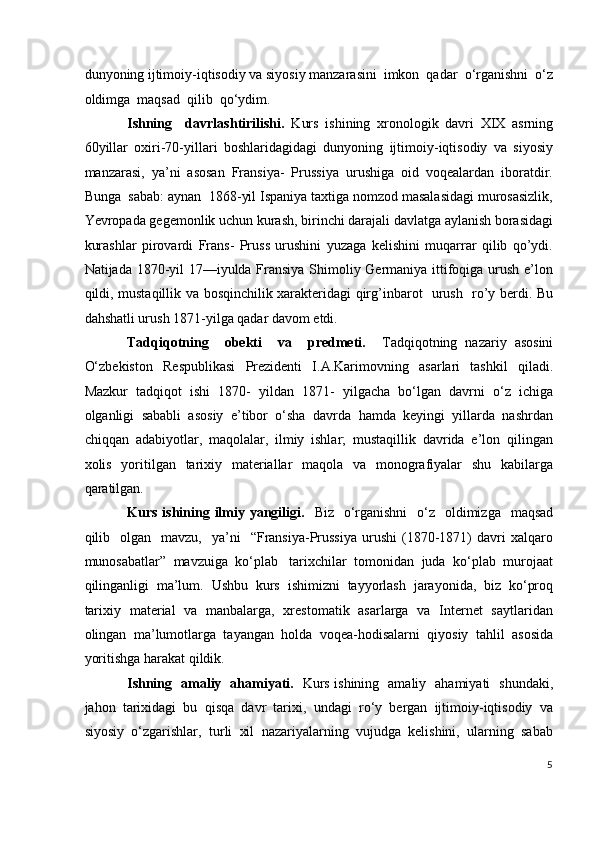 dunyoning ijtimoiy-iqtisodiy va siyosiy manzarasini  imkon  qadar  o‘rganishni  o‘z
oldimga  maqsad  qilib  qo‘ydim. 
Ishning     davrlashtirilishi.   Kurs   ishining   xronologik   davri   XIX   asrning
60yillar   oxiri-70-yillari   boshlaridagidagi   dunyoning   ijtimoiy-iqtisodiy   va   siyosiy
manzarasi,   ya’ni   asosan   Fransiya-   Prussiya   urushiga   oid   voqealardan   iboratdir.
Bunga  sabab: aynan  1868-yil Ispaniya taxtiga nomzod masalasidagi murosasizlik,
Yevropada gegemonlik uchun kurash, birinchi darajali davlatga aylanish borasidagi
kurashlar   pirovardi   Frans-   Pruss   urushini   yuzaga   kelishini   muqarrar   qilib   qo’ydi.
Natijada 1870-yil 17—iyulda Fransiya Shimoliy Germaniya ittifoqiga urush e’lon
qildi, mustaqillik va bosqinchilik xarakteridagi qirg’inbarot   urush   ro’y berdi. Bu
dahshatli urush 1871-yilga qadar davom etdi.   
Tadqiqotning     obekti     va     predmeti.     Tadqiqotning   nazariy   asosini
O‘zbekiston   Respublikasi   Prezidenti   I.A.Karimovning   asarlari   tashkil   qiladi.
Mazkur   tadqiqot   ishi   1870-   yildan   1871-   yilgacha   bo‘lgan   davrni   o‘z   ichiga
olganligi   sababli   asosiy   e’tibor   o‘sha   davrda   hamda   keyingi   yillarda   nashrdan
chiqqan   adabiyotlar,   maqolalar,   ilmiy   ishlar;   mustaqillik   davrida   e’lon   qilingan
xolis   yoritilgan   tarixiy   materiallar   maqola   va   monografiyalar   shu   kabilarga
qaratilgan. 
Kurs ishining ilmiy yangiligi.    Biz   o‘rganishni    o‘z   oldimizga    maqsad
qilib    olgan     mavzu,    ya’ni     “Fransiya-Prussiya   urushi   (1870-1871)   davri  xalqaro
munosabatlar”  mavzuiga  ko‘plab   tarixchilar  tomonidan  juda  ko‘plab  murojaat
qilinganligi   ma’lum.   Ushbu   kurs   ishimizni   tayyorlash   jarayonida,   biz   ko‘proq
tarixiy   material   va   manbalarga,   xrestomatik   asarlarga   va   Internet   saytlaridan
olingan   ma’lumotlarga   tayangan   holda   voqea-hodisalarni   qiyosiy   tahlil   asosida
yoritishga harakat qildik.  
Ishning   amaliy   ahamiyati.    Kurs ishining   amaliy   ahamiyati   shundaki,
jahon  tarixidagi  bu  qisqa  davr  tarixi,  undagi  ro‘y  bergan  ijtimoiy-iqtisodiy  va
siyosiy  o‘zgarishlar,  turli  xil  nazariyalarning  vujudga  kelishini,  ularning  sabab
5