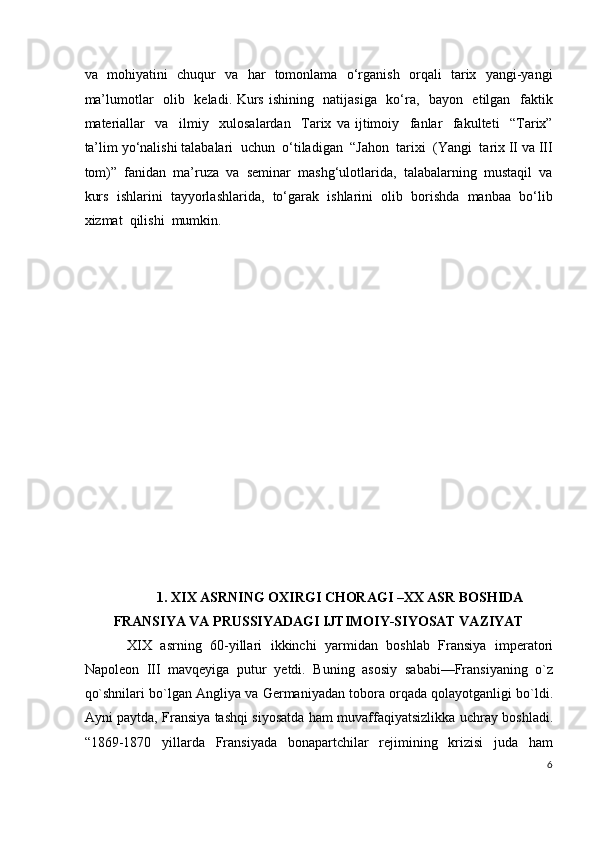 va   mohiyatini   chuqur   va   har   tomonlama   o‘rganish   orqali   tarix   yangi-yangi
ma’lumotlar   olib   keladi. Kurs ishining   natijasiga   ko‘ra,   bayon   etilgan   faktik
materiallar     va     ilmiy     xulosalardan     Tarix   va   ijtimoiy     fanlar     fakulteti     “Tarix”
ta’lim yo‘nalishi talabalari  uchun  o‘tiladigan  “Jahon  tarixi  (Yangi  tarix II va III
tom)”  fanidan  ma’ruza  va  seminar  mashg‘ulotlarida,  talabalarning  mustaqil  va
kurs  ishlarini  tayyorlashlarida,  to‘garak  ishlarini  olib  borishda  manbaa  bo‘lib
xizmat  qilishi  mumkin. 
 
 
 
 
 
 
 
 
 
 
 
 
 
 
 
1. XIX ASRNING OXIRGI CHORAGI –XX ASR BOSHIDA 
FRANSIYA VA PRUSSIYADAGI IJTIMOIY-SIYOSAT VAZIYAT 
XIX   asrning   60-yillari   ikkinchi   yarmidan   boshlab   Fransiya   imperatori
Napoleon   III   mavqeyiga   putur   yetdi.   Buning   asosiy   sababi—Fransiyaning   o`z
qo`shnilari bo`lgan Angliya va Germaniyadan tobora orqada qolayotganligi bo`ldi.
Ayni paytda, Fransiya tashqi siyosatda ham muvaffaqiyatsizlikka uchray boshladi.
“1869-1870   yillarda   Fransiyada   bonapartchilar   rejimining   krizisi   juda   ham
6
  