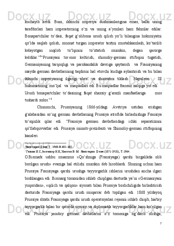 kuchayib   ketdi.   Buni,   ikkinchi   imperiya   dushmanlarigina   emas,   balki   uning
tarafdorlari   ham   imperatorning   o‘zi   va   uning   a’yonlari   ham   fahmlar   edilar.
Bonapartchilar   to‘dasi,   faqat   g‘olibona   urush   qilish   yo‘li   bilangina   hokimiyatni
qo‘lda   saqlab   qolish,   omonat   turgan   imperator   taxtini   mustahkamlash,   ko‘tarilib
kelayotgan   inqilob   to‘lqinini   to‘xtatish   mumkin,   degan   qarorga
keldilar.” 2
“Prussiyani   tor-mor   keltirish,   shimoliy-german   ittifoqini   tugatish,
Germaniyaning   tarqoqligi   va   parokandalik   davriga   qaytarish     va   Fransiyaning
mayda   german   davlatlarining   taqdirini   hal   etuvchi   kuchga   aylantirish   va   bu   bilan
ikkinchi   imperiyaning   ilgarigi   obro‘   va   shuxratini   tiklash     Napoleon       III
hukumatining  mo‘ljal   va  maqsadlari edi. Bu maqsadlar fransuz xalqiga yot edi. 
Urush   bonapartchilar   to‘dasining   faqat   shaxsiy   g‘arazli   manfaatlariga         mos
tushardi xolos.” 2
  
Chunonchi,   Prussiyaning   1866-yildagi   Avstriya   ustidan   erishgan
g‘alabasidan   so‘ng   german   davlatlarning   Prussiya   atrofida   birlashishiga   Fransiya
to‘sqinlik   qilar   edi.   “Fransiya   german   davlatlaridagi   ichki   separatizmni
qo‘llabquvvatlar   edi.   Prussiya   ministr-prezidenti   va   Shimoliy-german   ittifoqining
kansleri 
                                                           
1
Янги тарих II том Т.: 1960-B.601- 602.  
2
 Галкин И.С, Застенкер Н.Е, Хвостов В. М.  Янги тарих  II том (1871-1918), Т.:1964. 
O.Bismark   ushbu   muammo   «Qo‘shniga   (Fransiyaga)   qarshi   birgalikda   olib
borilgan   urush»   evaziga   hal   etilishi   mumkin   deb   hisoblardi.   Shuning   uchun   ham
Prussiya   Fransiyaga   qarshi   urushga   tayyorgarlik   ishlarini   urushdan   ancha   ilgari
boshlangan edi. Bismarg tomonidan ishlab chiqilgan dasturda ya’ni «Germaniyani
yuqoridan»,   «qilich   va   qalqon»   siyosati   bilan   Prussiya   boshchiligida   birlashtirish
dasturida   Fransiyaga   qarshi   urush   muqarrar   deb   topilgan   edi.   1868   yildayoq
Prussiya shtabi Fransiyaga qarshi urush operatsiyalari rejasini ishlab chiqib, harbiy
tayyorgarlik bilan bir qatorda siyosiy va diplomatik tayyorgarliklar ham ko‘rilgan
edi.   Prussiya   janubiy   german   davlatlarini   o‘z   tomoniga   og‘darib   olishga,
7
  