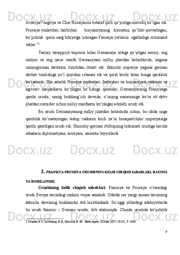 AvstriyaVengriya va Chor Rossiyasini betaraf qilib qo‘yishga muvofiq bo‘lgan edi.
Prussiya yunkerlari, harbiylari      burjuaziyaning   siyosatini  qo‘llab-quvvatlagan,
ko‘pchilik  qismi mag‘lubiyatga uchragan Fransiya yerlarini  egallashga orzumand
edilar.” 1
  
Tarixiy   taraqqiyot   taqozosi   bilan   Germaniya   oldiga   qo‘yilgan   asosiy,   eng
muhim   va   eng   zarur   vazifa   Germaniyani   milliy   jihatdan   birlashtirish,   yagona
umumgerman   davlatini   tuzishdan   iborat   edi.   Ikkinchi   imperiya   yagona   german
davlati   tuzilishiga   yo‘l   quyishni   istamas   edi   va   qurol   kuchi   bilan   bunga   qarshilik
ko‘rsatardi. Shu sababli Prussiya yunkerlari, harbiylari va burjuaziyasi reaksion va
agressiv   maqsadlarni   ko‘zlagan   bo‘lishiga   qaramay,   Germaniyaning   Fransiyaga
qarshi   urushi,   uning   boshlang‘ich   davrida,   o‘zining   mazmuniga   ko‘ra   ob’ektiv
jihatdan nemislar uchun milliy manfaatni ko‘zlagan adolatli urush edi.  
Bu   urush   Germaniyaning   milliy   jihatdan   birlashishi   uchun,   bu   ishda   unga
qarshilik   ko‘rsatayotgan   tashqi   reaksion   kuch   ya’ni   bonapartchilar   imperiyasiga
qarshi qaratilgan urush edi.  Shimoliy-german ittifoqining hukumati urushga barcha
sohalarni diplomatiyani, armiyani, sanoatni tayyorlardi. 
 
 
 
 
2.   FRANSIYA - PRUSSIYA URUSHINING KELIB CHIQISH SABABLARI ,  BAXONA 
VA BOSHLANISHI .    
Urushining   kelib   chiqish   sabablari.   Fransiya   va   Prussiya   o‘rtasidagi
urush Evropa tarixidagi muhim voqea sanaladi. Odatda uni yangi zamon tarixining
ikkinchi   davrining   boshlanishi   deb   hisoblashadi.   So‘nggi   yillardagi   adabiyotlarda
bu   urush   fransuz   –   German   urushi,   deb   atalmoqda.   Chunki   urushda   ko‘pchilik
1  Галкин И.С, Застенкер Н.Е, Хвостов В. М.  Янги тарих  III том (1871-1918), Т.:1964. 
 
8
  