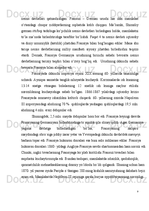 nemis   davlatlari   qatnashishgan.   Fransuz   –   German   urushi   har   ikki   mamlakat
o‘rtasidagi   chuqur   ziddiyatlarning   oqibatida   kelib   chiqqan.   Ma’lumki,   Shimoliy
german ittifoqi tarkibiga ko‘pchilik nemis davlatlari birlashgani holda, mamlakatni
to‘la ma’noda birlashtirishga tarafdor  bo‘lishdi. Faqat  4 ta nemis davlati iqtisodiy
va diniy umumiylik (katolik) jihatidan Fransiya bilan bog‘langan edilar. Mana shu
tariqa   nemis   davlatlarining   milliy   manfaati   siyosiy   jihatdan   birlashishni   taqozo
etardi.   Demak,   Fransiya   Germaniya   urushining   birinchi   sababi   bevosita   nemis
davlatlarining   tarixiy   taqdiri   bilan   o‘zviy   bog‘liq   edi.     Urushning   ikkinchi   sababi
bevosita Fransiya bilan aloqador edi.  
Fransiyada   ikkinchi   imperiya   rejimi   XIX   asrning   60-   yillarida   tanazzulga
uchradi. Ayniqsa sanoatda tanglik nihoyatda kuchaydi. Korxonalarda ish kunining
13-14   soatga   etmagan   bolalarning   12   soatlik   ish   kuniga   majbur   etilishi
norozilikning   kuchayishiga   sabab   bo‘lgan.   1866-1867   yilalrdagi   iqtisodiy   krizis
Fransiyada  ommaviy  ishsizlikni   keltirib  chiqardi.  60-   yillarning  oxirida   Napoleon
III imperiyasidagi aholining 70 %  qishloqlarda yashagan qishloqlardagi 19,5 mln.
aholining 4 mln. ersiz dehqonlar edi.  
Shuningdek, 2,5 mln. mayda dehqonlar hom bor edi. Fransiya keyingi davrda 
Prussiyaning Germaniyani birlashtirishiga to`sqinlik qila olmay qoldi. Agar Germaniya 
yagona  davlatga  birlashadigan  bo`lsa,  Fransiyaning  xalqaro 
maydondagi obro`siga jiddiy zarar yetar va Yevropadagi ikkinchi davlatdek mavqeyi 
barham topar edi. Fransiya hukmron doiralari esa buni aslo xohlamas edilar. Fransiya 
hukmron doiralari 1860- yildagi Angliya-Fransiya savdo shartnomasidan ham norozi edi.
Chunki, ingliz tovarlarining Fransiyaga ko`plab kiritilishi Fransuz tovarlari bilan 
raqobatni kuchaytirmoqda edi. Bundan tashqari, mamlakatda ishsizlik, qashshoqlik, 
qimmatchilik mehnatkashlarning doimiy yo`ldoshi bo`lib qolgandi. Shuning uchun ham 
1870- yil yanvar oyida Parijda o`tkazgan 200 ming kishilik namoyishning dahshati bejiz 
emas edi. Mamlakatda Napoleon III rejimiga qarshi burjua oppozitsiyasining noroziligi 
9
  