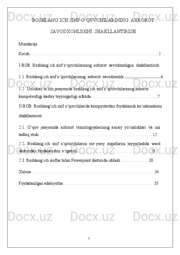 BOSHLANG`ICH SINF O QUVCHILARINING  AXBOROTʻ
SAVODXONLIGINI  SHAKLLANTIRISH
Mundareja: 
Kirish………………………………………………………………………………..2 
I-BOB.  Boshlang`ich sinf o quvchilarining  axborot  savodxonligini  shakllantirish	
ʻ
1. 1.  Boshlang`ich sinf o quvchilarining  axborot  savodxonlik	
ʻ . ..................................4
1.2 . Uzluksiz ta`lim jarayonida boshlang`ich sinf o qituvchilarining axborot 	
ʻ
kompetentligi kasbiy tayyorgarligi sifatida   …………………….…. ……….……... 7
II-BOB. Boshlang ich sinf o quvchilarida kompyuterdan foydalanish ko nikmalarini 	
ʻ ʻ ʻ
shakllantirish
2.1.   O quv   jarayonida   axborot   texnologiyalarining   asosiy   yo nalishlari   va   uni	
ʻ ʻ
tadbiq etish………………………………………………………………………12
2.2 .   Boshlang`ich   sinf   o qituvchilarini   me`yoriy   xujjatlarini   tayyorlashda   word	
ʻ
dasturidan foydalanishni   o rgatish 
ʻ ……………………………………….…....26
2.3.   Boshlang`ich sinflar bilan   Powerpoint dasturida ishlash.  ………. ………30 
Xulosa ……………………………………………………………………..……..34
Foydalanilgan adabiyotlar……………………………………………………......35
                                                                                    1 