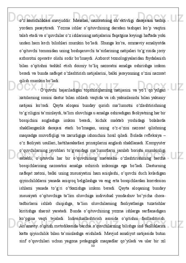 o z   kamchiliklari   mavjuddir.   Masalan,   nazoratning   ob‘ektivligi   darajasini   tashqiʻ
yordam   pasaytiradi.   Yozma   ishlar   o qituvchining   darsdan   tashqari   ko p   vaqtini	
ʻ ʻ
talab etadi va o quvchilar o z ishlarining natijalarini faqatgina keyingi haftada yoki	
ʻ ʻ
undan   ham   kech   bilishlari   mumkin   bo ladi.   Shunga   ko ra,   ommaviy   amaliyotda	
ʻ ʻ
o qituvchi   tomonidan   uning   boshqaruvchi   ta‘sirlarining   natijalari   to g`risida   joriy	
ʻ ʻ
axborotni operativ olishi sodir bo lmaydi. Axborot texnologiyalaridan foydalanish	
ʻ
bilan   o qitishni   tashkil   etish   doimiy   to liq   nazoratni   amalga   oshirishga   imkon	
ʻ ʻ
beradi va bunda nafaqat o zlashtirish natijalarini, balki jarayonning o zini nazorat	
ʻ ʻ
qilish mumkin bo ladi. 	
ʻ
                  O quvchi   bajariladigan   topshiriqlarning   natijasini   va   yo l   qo yilgan	
ʻ ʻ ʻ
xatolarning   sonini   dastur   bilan   ishlash   vaqtida   va   ish   yakunlanishi   bilan   yakuniy
natijani   ko radi.   Qayta   aloqani   bunday   qurish   ma‘lumotni   o zlashtirishning	
ʻ ʻ
to g`riligini ta‘minlaydi, ta‘lim oluvchiga u amalga oshiradigan faoliyatning har bir	
ʻ
bosqichini   anglashga   imkon   beradi,   kichik   maktab   yoshidagi   bolalarda
shakllanganlik   darajasi   е tarli   bo lmagan,   uning   o z-o zini   nazorat   qilishning	
ʻ ʻ ʻ
maqsadga   muvofiqligi   va   zarurligiga   ishonchini   hosil   qiladi.   Bolada   refleksiya   –
o z faoliyati usullari, hattiharakatlari prinsiplarini anglash shakllanadi. Kompyuter	
ʻ
o quvchilarning   javoblari   to g`risidagi   ma‘lumotlarni   jamlab   borishi   mumkinligi
ʻ ʻ
sababli,   o qituvchi   har   bir   o quvchining   materialni   o zlashtirishining   barcha	
ʻ ʻ ʻ
bosqichlarining   nazoratini   amalga   oshirish   imkoniga   ega   bo ladi.   Dasturning	
ʻ
nafaqat   xatoni,   balki   uning   xususiyatini   ham   aniqlashi,   o quvchi   duch   keladigan	
ʻ
qiyinchiliklarni   yanada   aniqroq   belgilashga   va   eng   erta   bosqichlardan   korreksion
ishlarni   yanada   to g`ri   o tkazishga   imkon   beradi.   Qayta   aloqaning   bunday	
ʻ ʻ
xususiyati   o qituvchiga   ta‘lim   oluvchiga   individual   yondashuv   bo yicha   chora-	
ʻ ʻ
tadbirlarni   ishlab   chiqishga,   ta‘lim   oluvchilarning   faoliyatlariga   tuzatishlar
kiritishga   sharoit   yaratadi.   Bunda   o qituvchining   yozma   ishlarga   sarflanadigan	
ʻ
ko pgina   vaqti   tejaladi.   Individuallashtirish   asosida   o qitishni   faollashtirish.	
ʻ ʻ
An‘anaviy   o qitish   metodikasida   barcha   o quvchilarning   bilishga   iod   faolliklarini	
ʻ ʻ
katta   qiyinchilik   bilan   ta‘minlashga   erishiladi.   Mavjud   amaliyot   natijasida   butun
sinf   o quvchilari   uchun   yagona   pedagogik   maqsadlar   qo yiladi   va   ular   bir   xil	
ʻ ʻ
                                                                                    10