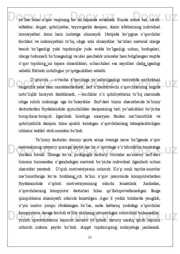 yo llar   bilan   o quv   vaqtining   bir   xil   hajmida   erishiladi.   Bunda   xotira   turi,   idrok.ʻ ʻ
tafakkur,   diqqat,   qobiliyatlar,   tayyorgarlik   darajasi,   shaxs   sifatlarining   individual
xususiyatlari   doim   ham   inobatga   olinmaydi.   Natijada   ko pgina   o quvchilar	
ʻ ʻ
kuchlari   va   imkoniyatlari   to liq   ishga   sola   olmaydilar:   ba‘zilari   material   ularga	
ʻ
tanish   bo lganligi   yoki   topshiriqlar   juda   sodda   bo lganligi   uchun,   boshqalari,	
ʻ ʻ
ularga tushunarli bo lmaganligi va ular qanchalik urinsalar ham belgilangan vaqtda	
ʻ
o quv   topshirig‗ini   bajara   olmasliklari,   uchinchilari   esa   xayollari   chalg‗iganligi	
ʻ
sababli fikrlash izchilligini yo qotganliklari sababli. 	
ʻ
            O qituvchi   ―o rtacha   o quvchiga   yo naltirilganligi   vaziyatida   intellektual	
ʻ ʻ ʻ ʻ
tengsizlik yana ham murakkablashadi, zaif o zlashtiruvchi o quvchilarning ongida	
ʻ ʻ
noto liqlik   hissiyoti   shakllanadi,   ―kuchlilar   o z   qobiliyatlarini   to liq   maromda	
ʻ ʻ ʻ
ishga   solish   imkoniga   ega   bo lmaydilar.   Sinf-dars   tizimi   sharoitlarida   ta‘limiy	
ʻ
dasturlardan   foydalanishda   qiyinchiliklar   darajasining   turli   yo nalishlari   bo yicha	
ʻ ʻ
bosqichma-bosqich   ilgarilash   hisobiga   muayyan   fandan   ma‘lumotlilik   va
qobiliyatlilik   darajasi   bilan   ajralib   turadigan   o quvchilarning   tabaqalashtirilgan	
ʻ
ishlarini tashkil etish mumkin bo ladi. 	
ʻ
                Ta‘limiy   dasturlar   doimiy   qayta   aloqa   evaziga   zarur   bo lganda   o quv	
ʻ ʻ
materialining ixtiyoriy qismiga qaytib har bir o quvchiga o z bilimlarini tuzatishga	
ʻ ʻ
yordam   beradi.   Shunga   ko ra,   pedagogik   dasturiy   vositalar   an‘anaviy   sinf-dars	
ʻ
tizimini   buzmasdan   o ganiladigan   material   bo yicha   individual   ilgarilash   uchun	
ʻ ʻ
sharoitlar   yaratadi.     O qish   motivatsiyasini   oshirish.   Ko p   sonli   tajriba-sinovlar
ʻ ʻ
ma‘lumotlariga   ko ra   boshlang‗ich   ta‘lim   o quv   jarayonida   kompyuterlardan	
ʻ ʻ
foydalanishda   o qitish   motivatsiyasining   oshishi   kuzatiladi.   Jumladan,
ʻ
o quvchilarning   kompyuter   dasturlari   bilan   qo llabquvvatlanadigan   fanga	
ʻ ʻ
qiziqishlarini   ahamiyatli   oshirish   kuzatilgan.   Agar   6   yoshli   bolalarda   yangilik,
o yin   motivi   yorqin   ifodalangan   bo lsa,   unda   kattaroq   yoshdagi   o quvchilar
ʻ ʻ ʻ
kompyuterni darsga kiritish ta‘lim olishning intensivligini oshirishini tushunadilar:
yozish   operatsiyalarini   bajarish   zarurati   yo qoladi,   zaruriy   mashq   qilish   hajmini	
ʻ
oshirish   imkoni   paydo   bo ladi,   diqqat   topshiriqning   mohiyatiga   jamlanadi.	
ʻ
                                                                                    11