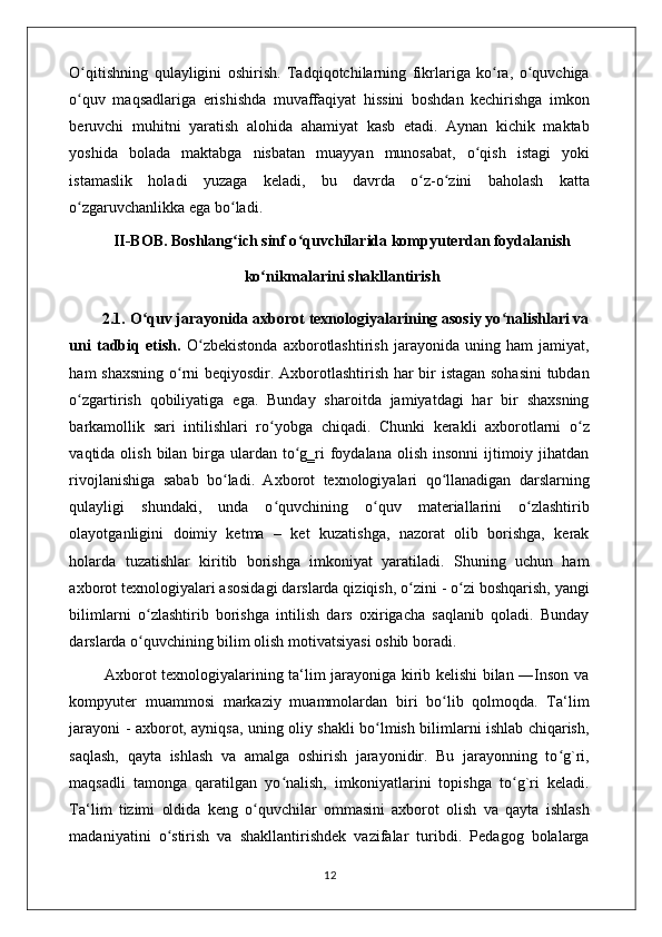 O qitishning   qulayligini   oshirish.   Tadqiqotchilarning   fikrlariga   ko ra,   o quvchigaʻ ʻ ʻ
o quv   maqsadlariga   erishishda   muvaffaqiyat   hissini   boshdan   kechirishga   imkon
ʻ
beruvchi   muhitni   yaratish   alohida   ahamiyat   kasb   etadi.   Aynan   kichik   maktab
yoshida   bolada   maktabga   nisbatan   muayyan   munosabat,   o qish   istagi   yoki	
ʻ
istamaslik   holadi   yuzaga   keladi,   bu   davrda   o z-o zini   baholash   katta	
ʻ ʻ
o zgaruvchanlikka ega bo ladi. 	
ʻ ʻ
II-BOB. Boshlang ich sinf o quvchilarida kompyuterdan foydalanish	
ʻ ʻ
ko nikmalarini shakllantirish	
ʻ
        2.1. O quv jarayonida axborot texnologiyalarining asosiy yo nalishlari va	
ʻ ʻ
uni   tadbiq   etish.   O zbekistonda   axborotlashtirish   jarayonida   uning   ham   jamiyat,	
ʻ
ham shaxsning o rni beqiyosdir. Axborotlashtirish har bir istagan sohasini  tubdan	
ʻ
o zgartirish   qobiliyatiga   ega.   Bunday   sharoitda   jamiyatdagi   har   bir   shaxsning	
ʻ
barkamollik   sari   intilishlari   ro yobga   chiqadi.   Chunki   kerakli   axborotlarni   o z	
ʻ ʻ
vaqtida olish bilan birga ulardan to g‗ri  foydalana  olish insonni  ijtimoiy jihatdan	
ʻ
rivojlanishiga   sabab   bo ladi.   Axborot   texnologiyalari   qo llanadigan   darslarning	
ʻ ʻ
qulayligi   shundaki,   unda   o quvchining   o quv   materiallarini   o zlashtirib	
ʻ ʻ ʻ
olayotganligini   doimiy   ketma   –   ket   kuzatishga,   nazorat   olib   borishga,   kerak
holarda   tuzatishlar   kiritib   borishga   imkoniyat   yaratiladi.   Shuning   uchun   ham
axborot texnologiyalari asosidagi darslarda qiziqish, o zini - o zi boshqarish, yangi	
ʻ ʻ
bilimlarni   o zlashtirib   borishga   intilish   dars   oxirigacha   saqlanib   qoladi.   Bunday	
ʻ
darslarda o quvchining bilim olish motivatsiyasi oshib boradi. 
ʻ
             Axborot texnologiyalarining ta‘lim jarayoniga kirib kelishi bilan ―Inson va
kompyuter   muammosi   markaziy   muammolardan   biri   bo lib   qolmoqda.   Ta‘lim	
ʻ
jarayoni - axborot, ayniqsa, uning oliy shakli bo lmish bilimlarni ishlab chiqarish,	
ʻ
saqlash,   qayta   ishlash   va   amalga   oshirish   jarayonidir.   Bu   jarayonning   to g`ri,	
ʻ
maqsadli   tamonga   qaratilgan   yo nalish,   imkoniyatlarini   topishga   to g`ri   keladi.	
ʻ ʻ
Ta‘lim   tizimi   oldida   keng   o quvchilar   ommasini   axborot   olish   va   qayta   ishlash	
ʻ
madaniyatini   o stirish   va   shakllantirishdek   vazifalar   turibdi.   Pedagog   bolalarga	
ʻ
                                                                                    12 