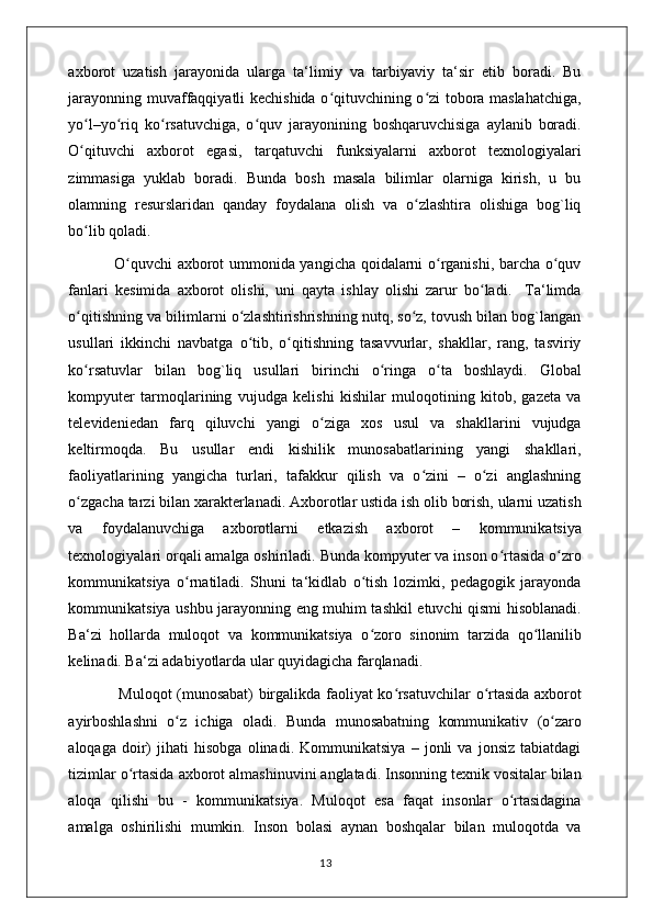 axborot   uzatish   jarayonida   ularga   ta‘limiy   va   tarbiyaviy   ta‘sir   etib   boradi.   Bu
jarayonning muvaffaqqiyatli kechishida o qituvchining o zi tobora maslahatchiga,ʻ ʻ
yo l–yo riq   ko rsatuvchiga,   o quv   jarayonining   boshqaruvchisiga   aylanib   boradi.	
ʻ ʻ ʻ ʻ
O qituvchi   axborot   egasi,   tarqatuvchi   funksiyalarni   axborot   texnologiyalari
ʻ
zimmasiga   yuklab   boradi.   Bunda   bosh   masala   bilimlar   olarniga   kirish,   u   bu
olamning   resurslaridan   qanday   foydalana   olish   va   o zlashtira   olishiga   bog`liq	
ʻ
bo lib qoladi.	
ʻ
                 O quvchi axborot ummonida yangicha qoidalarni o rganishi, barcha o quv	
ʻ ʻ ʻ
fanlari   kesimida   axborot   olishi,   uni   qayta   ishlay   olishi   zarur   bo ladi.     Ta‘limda	
ʻ
o qitishning va bilimlarni o zlashtirishrishning nutq, so z, tovush bilan bog`langan	
ʻ ʻ ʻ
usullari   ikkinchi   navbatga   o tib,   o qitishning   tasavvurlar,   shakllar,   rang,   tasviriy	
ʻ ʻ
ko rsatuvlar   bilan   bog`liq   usullari   birinchi   o ringa   o ta   boshlaydi.   Global	
ʻ ʻ ʻ
kompyuter   tarmoqlarining   vujudga   kelishi   kishilar   muloqotining   kitob,   gazeta   va
televideniedan   farq   qiluvchi   yangi   o ziga   xos   usul   va   shakllarini   vujudga	
ʻ
keltirmoqda.   Bu   usullar   endi   kishilik   munosabatlarining   yangi   shakllari,
faoliyatlarining   yangicha   turlari,   tafakkur   qilish   va   o zini   –   o zi   anglashning	
ʻ ʻ
o zgacha tarzi bilan xarakterlanadi. Axborotlar ustida ish olib borish, ularni uzatish	
ʻ
va   foydalanuvchiga   axborotlarni   е tkazish   axborot   –   kommunikatsiya
texnologiyalari orqali amalga oshiriladi. Bunda kompyuter va inson o rtasida o zro	
ʻ ʻ
kommunikatsiya   o rnatiladi.   Shuni   ta‘kidlab   o tish   lozimki,   pedagogik   jarayonda	
ʻ ʻ
kommunikatsiya ushbu jarayonning eng muhim tashkil etuvchi qismi hisoblanadi.
Ba‘zi   hollarda   muloqot   va   kommunikatsiya   o zoro   sinonim   tarzida   qo llanilib	
ʻ ʻ
kelinadi. Ba‘zi adabiyotlarda ular quyidagicha farqlanadi. 
                   Muloqot (munosabat) birgalikda faoliyat ko rsatuvchilar o rtasida axborot	
ʻ ʻ
ayirboshlashni   o z   ichiga   oladi.   Bunda   munosabatning   kommunikativ   (o zaro	
ʻ ʻ
aloqaga   doir)   jihati   hisobga   olinadi.   Kommunikatsiya   –   jonli   va   jonsiz   tabiatdagi
tizimlar o rtasida axborot almashinuvini anglatadi. Insonning texnik vositalar bilan	
ʻ
aloqa   qilishi   bu   -   kommunikatsiya.   Muloqot   esa   faqat   insonlar   o rtasidagina	
ʻ
amalga   oshirilishi   mumkin.   Inson   bolasi   aynan   boshqalar   bilan   muloqotda   va
                                                                                    13 