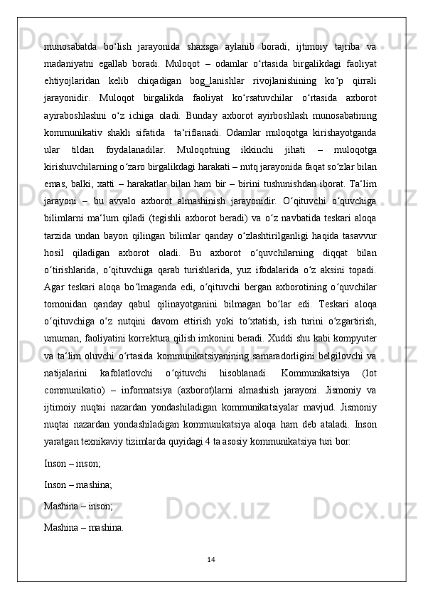 munosabatda   bo lish   jarayonida   shaxsga   aylanib   boradi,   ijtimoiy   tajriba   vaʻ
madaniyatni   egallab   boradi.   Muloqot   –   odamlar   o rtasida   birgalikdagi   faoliyat	
ʻ
ehtiyojlaridan   kelib   chiqadigan   bog‗lanishlar   rivojlanishining   ko p   qirrali	
ʻ
jarayonidir.   Muloqot   birgalikda   faoliyat   ko rsatuvchilar   o rtasida   axborot	
ʻ ʻ
ayiraboshlashni   o z   ichiga   oladi.   Bunday   axborot   ayirboshlash   munosabatining	
ʻ
kommunikativ   shakli   sifatida     ta‘riflanadi.   Odamlar   muloqotga   kirishayotganda
ular   tildan   foydalanadilar.   Muloqotning   ikkinchi   jihati   –   muloqotga
kirishuvchilarning o zaro birgalikdagi harakati – nutq jarayonida faqat so zlar bilan	
ʻ ʻ
emas,   balki,   xatti   –   harakatlar   bilan   ham   bir   –   birini   tushunishdan   iborat.   Ta‘lim
jarayoni   –   bu   avvalo   axborot   almashinish   jarayonidir.   O qituvchi   o quvchiga	
ʻ ʻ
bilimlarni   ma‘lum   qiladi   (tegishli   axborot   beradi)   va   o z   navbatida   teskari   aloqa	
ʻ
tarzida   undan   bayon   qilingan   bilimlar   qanday   o zlashtirilganligi   haqida   tasavvur	
ʻ
hosil   qiladigan   axborot   oladi.   Bu   axborot   o quvchilarning   diqqat   bilan	
ʻ
o tirishlarida,   o qituvchiga   qarab   turishlarida,   yuz   ifodalarida   o z   aksini   topadi.	
ʻ ʻ ʻ
Agar   teskari   aloqa   bo lmaganda   edi,   o qituvchi   bergan   axborotining   o quvchilar	
ʻ ʻ ʻ
tomonidan   qanday   qabul   qilinayotganini   bilmagan   bo lar   edi.   Teskari   aloqa	
ʻ
o qituvchiga   o z   nutqini   davom   ettirish   yoki   to xtatish,   ish   turini   o zgartirish,	
ʻ ʻ ʻ ʻ
umuman, faoliyatini korrektura qilish imkonini beradi. Xuddi shu kabi kompyuter
va   ta‘lim   oluvchi   o rtasida   kommunikatsiyanining   samaradorligini   belgilovchi   va	
ʻ
natijalarini   kafolatlovchi   o qituvchi   hisoblanadi.   Kommunikatsiya   (lot	
ʻ
communikatio)   –   informatsiya   (axborot)larni   almashish   jarayoni.   Jismoniy   va
ijtimoiy   nuqtai   nazardan   yondashiladigan   kommunikatsiyalar   mavjud.   Jismoniy
nuqtai   nazardan   yondashiladigan   kommunikatsiya   aloqa   ham   deb   ataladi.   Inson
yaratgan texnikaviy tizimlarda quyidagi 4 ta asosiy kommunikatsiya turi bor:
Inson – inson; 
Inson – mashina; 
Mashina – inson; 
Mashina – mashina. 
                                                                                    14 