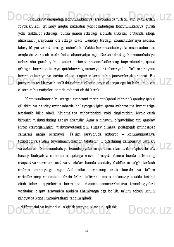         Texnikaviy darajadagi kommunikatsiya jarayonlarida turli xil sun‘iy tillardan
foydalaniladi.   Ijtimoiy   nuqtai   nazardan   yondoshiladigan   kommunikatsiya   guruh
yoki   tashkilot   ichidagi,   butun   jamoa   ichidagi   alohida   shaxslar   o rtasida   aloqaʻ
almashish   jarayonini   o z   ichiga   oladi.   Bunday   turdagi   kommunikatsiya   asosan,	
ʻ
tabiiy  til   yordamida   amalga   oshiriladi.   Yakka   kommunikatsiyada   inson   axborotni
aniqlashi   va   idrok   etishi   katta   ahamiyatga   ega.   Guruh   ichidagi   kommunikatsiya
uchun   shu   guruh   yoki   a‘zolari   o rtasida   munosabatlarning   taqsimlanishi,   qabul	
ʻ
qilingan   kommunikatsiya   qoidalarining   xususiyatlari   ahamiyatli   .   Ta‘lim   jarayoni
kommunikatsiya   va   qaytar   aloqa   singari   o zaro   ta‘sir   jarayonlaridan   iborat.   Bu	
ʻ
jarayon muvaffaqiyatli bo lishi uchun u albatta qayta aloqaga ega bo lishi - sub‘ekt	
ʻ ʻ
o zaro ta‘sir natijalari haqida axborot olishi kerak. 	
ʻ
       Kommunikator o zi uzatgan axborotni retsipient (qabul qiluvchi) qanday qabul	
ʻ
qilishini   va   qanday   munosabatda   bo layotganligini   qayta   axborot   ma‘lumotlariga	
ʻ
asoslanib   bilib   oladi.   Muomalada   suhbatdoshni   yoki   tinglovchini   idrok   etish
birbirini   tushunishning   asosiy   shartidir.   Agar   o qituvchi   o quvchilari   uni   qanday	
ʻ ʻ
idrok   etayotganligini,   tushunayotganligini   anglay   olmasa,   pedagogik   munosabat
samarali   natija   bermaydi.   Ta‘lim   jarayonida   axborot   –   kommunikatsiya
texnologiyalaridan   foydalanish   zamon   talabidir.   O qitishning   zamonaviy   usullari	
ʻ
va axborot – kommunikatsiya texnologiyalarini qo llamasdan turib, o qituvchi o z
ʻ ʻ ʻ
kasbiy   faoliyatida   samarali   natijalarga   erisha   olmaydi.   Ammo   bunda   ta‘limning
maqsad va mazmuni, usul  va vositalari hamda tashkiliy shakllarini to g`ri tanlash	
ʻ
muhim   ahamiyatga   ega.   Axborotlar   oqimining   ortib   borishi   va   ta‘lim
metodlarining   murakkablashishi   bilan   ta‘limni   asosan   an‘anaviy   usulda   tashkil
etish   tobora   qiyinlashib   bormoqda.   Axborot-kommunikatsiya   texnologiyalari
vositalari   o quv   jarayonida   alohida   ahamiyatga   ega   bo lib,   ta‘lim   sohasi   uchun	
ʻ ʻ
nihoyatda keng imkoniyatlarni taqdim qiladi: 
- differensial va individual o qitish jarayonini tashkil qilishi; 	
ʻ
                                                                                    15 