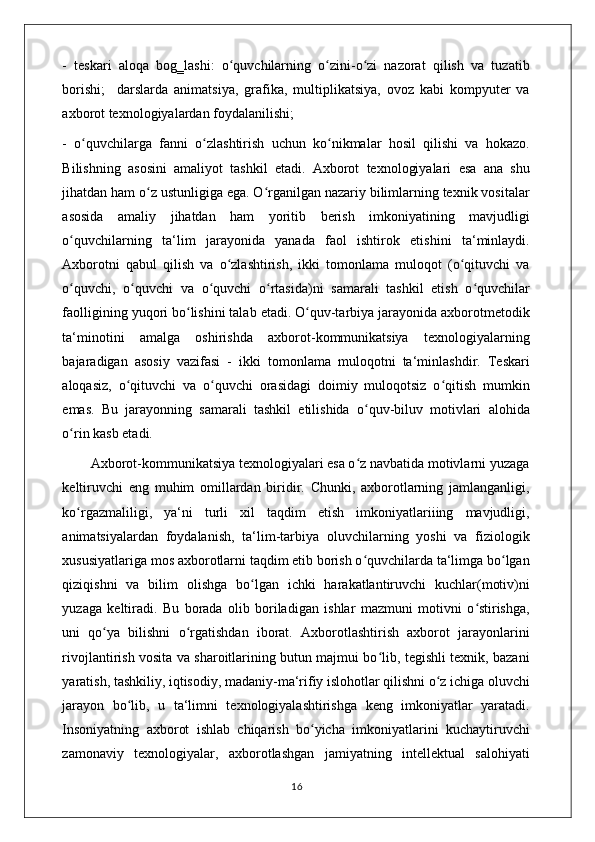 -   teskari   aloqa   bog‗lashi:   o quvchilarning   o zini-o zi   nazorat   qilish   va   tuzatibʻ ʻ ʻ
borishi;     darslarda   animatsiya,   grafika,   multiplikatsiya,   ovoz   kabi   kompyuter   va
axborot texnologiyalardan foydalanilishi; 
-   o quvchilarga   fanni   o zlashtirish   uchun   ko nikmalar   hosil   qilishi   va   hokazo.	
ʻ ʻ ʻ
Bilishning   asosini   amaliyot   tashkil   etadi.   Axborot   texnologiyalari   esa   ana   shu
jihatdan ham o z ustunligiga ega. O rganilgan nazariy bilimlarning texnik vositalar	
ʻ ʻ
asosida   amaliy   jihatdan   ham   yoritib   berish   imkoniyatining   mavjudligi
o quvchilarning   ta‘lim   jarayonida   yanada   faol   ishtirok   etishini   ta‘minlaydi.	
ʻ
Axborotni   qabul   qilish   va   o zlashtirish,   ikki   tomonlama   muloqot   (o qituvchi   va	
ʻ ʻ
o quvchi,   o quvchi   va   o quvchi   o rtasida)ni   samarali   tashkil   etish   o quvchilar	
ʻ ʻ ʻ ʻ ʻ
faolligining yuqori bo lishini talab etadi. O quv-tarbiya jarayonida axborotmetodik	
ʻ ʻ
ta‘minotini   amalga   oshirishda   axborot-kommunikatsiya   texnologiyalarning
bajaradigan   asosiy   vazifasi   -   ikki   tomonlama   muloqotni   ta‘minlashdir.   Teskari
aloqasiz,   o qituvchi   va   o quvchi   orasidagi   doimiy   muloqotsiz   o qitish   mumkin	
ʻ ʻ ʻ
emas.   Bu   jarayonning   samarali   tashkil   etilishida   o quv-biluv   motivlari   alohida	
ʻ
o rin kasb etadi. 	
ʻ
        Axborot-kommunikatsiya texnologiyalari esa o z navbatida motivlarni yuzaga	
ʻ
keltiruvchi   eng   muhim   omillardan   biridir.   Chunki,   axborotlarning   jamlanganligi,
ko rgazmaliligi,   ya‘ni   turli   xil   taqdim   etish   imkoniyatlariiing   mavjudligi,	
ʻ
animatsiyalardan   foydalanish,   ta‘lim-tarbiya   oluvchilarning   yoshi   va   fiziologik
xususiyatlariga mos axborotlarni taqdim etib borish o quvchilarda ta‘limga bo lgan	
ʻ ʻ
qiziqishni   va   bilim   olishga   bo lgan   ichki   harakatlantiruvchi   kuchlar(motiv)ni	
ʻ
yuzaga   keltiradi.   Bu   borada   olib   boriladigan   ishlar   mazmuni   motivni   o stirishga,	
ʻ
uni   qo ya   bilishni   o rgatishdan   iborat.   Axborotlashtirish   axborot   jarayonlarini	
ʻ ʻ
rivojlantirish vosita va sharoitlarining butun majmui bo lib, tegishli texnik, bazani	
ʻ
yaratish, tashkiliy, iqtisodiy, madaniy-ma‘rifiy islohotlar qilishni o z ichiga oluvchi	
ʻ
jarayon   bo lib,   u   ta‘limni   texnologiyalashtirishga   keng   imkoniyatlar   yaratadi.	
ʻ
Insoniyatning   axborot   ishlab   chiqarish   bo yicha   imkoniyatlarini   kuchaytiruvchi	
ʻ
zamonaviy   texnologiyalar,   axborotlashgan   jamiyatning   intellektual   salohiyati
                                                                                    16