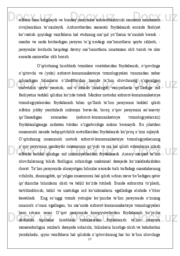 sifatini ham belgilaydi va bunday jarayonlar axborotlashtirish sanoatini muntazam
rivojlanishini   ta‘minlaydi.   Axborotlardan   samarali   foydalanish   asosida   faoliyat
ko rsatish   quyidagi   vazifalarni   hal   etishning   ma‘qul   yo llarini   ta‘minlab   beradi:   -ʻ ʻ
manba   va   unda   kechadigan   jarayon   to g`risidagi   ma‘lumotlarni   qayta   ishlash;   -	
ʻ
jarayonlar   kechishi   haqidagi   davriy   ma‘lumotlarni   muntazam   olib   turish   va   ular
asosida nazoratlar olib borish.
                    O qitishning   hisoblash   texnikasi   vositalaridan   foydalanish,   o quvchiga	
ʻ ʻ
o qituvchi   va   (yoki)   axborot-kommunikatsiya   texnologiyalari   tomonidan   xabar	
ʻ
qilinadigan   bilimlarni   o zlashtirishni   hamda   ta‘lim   oluvchining   o rganilgan	
ʻ ʻ
materialni   qayta   yaratish,   uni   o xshash   (analogik)   vaziyatlarda   qo llashga   oid	
ʻ ʻ
faoliyatini tashkil qilishni ko zda tutadi. Mazkur metodni axborot-kommunikatsiya	
ʻ
texnologiyalaridan   foydalanish   bilan   qo llash   ta‘lim   jarayonini   tashkil   qilish	
ʻ
sifatini   jiddiy   yaxshilash   imkonini   bersa-da,   biroq   o quv   jarayonini   an‘anaviy	
ʻ
qo llanadigan   sxemadan   (axborot-kommunikatsiya   texnologiyalarisiz)	
ʻ
foydalanilganiga   nisbatan   tubdan   o zgartirishga   imkon   bermaydi.   Bu   jihatdan	
ʻ
muammoli xamda tadqiqotchilik metodlaridan foydalanish ko proq o zini oqlaydi.	
ʻ ʻ
O qitishning   muammoli   metodi   axborot-kommunikatsiya   texnologiyalarining	
ʻ
o quv jarayonini qandaydir muammoni qo yish va uni hal qilish 
ʻ ʻ е chimlarini izlash
sifatida   tashkil   qilishga   oid   imkoniyatlaridan   foydalanadi.   Asosiy   maqsad   ta‘lim
oluvchilarning   bilish   faolligini   oshirishga   maksimal   darajada   ko maklashishdan	
ʻ
iborat. Ta‘lim jarayonida olinayotgan bilimlar asosida turli toifadagi masalalarning
е chilishi, shuningdek, qo yilgan muammoni hal qilish uchun zarur bo ladigan qator	
ʻ ʻ
qo shimcha   bilimlarni   olish   va   tahlil   ko zda   tutiladi.   Bunda   axborotni   to plash,	
ʻ ʻ ʻ
tartiblashtirish,   tahlil   va   uzatishga   oid   ko nikmalarni   egallashga   alohida   e‘tibor	
ʻ
karatiladi.     Eng   so nggi   texnik   yutuqlar   ko pincha   ta‘lim   jarayonida   o zining	
ʻ ʻ ʻ
munosib   o rnini   egallagan,   bu   ma‘noda   axborot-kommunikatsiya   texnologiyalari	
ʻ
ham   istisno   emas.   O quv   jarayonida   kompyuterlardan   foydalanish   bo yicha	
ʻ ʻ
dastlabki   tajribalar   hisoblash   texnikasidan   foydalanish   ta‘lim   jarayoni
samaradorligini sezilarli darajada oshirishi, bilimlarni hisobga olish va baholashni
yaxshilashi,   qiyin   vazifalarni   hal   qilishda   o qituvchining   har   bir   ta‘lim   oluvchiga	
ʻ
                                                                                    17 