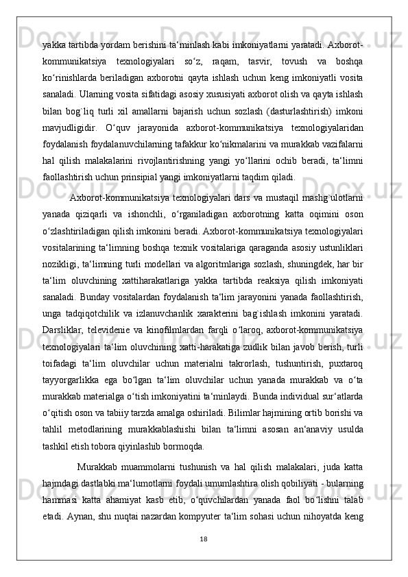 yakka tartibda yordam berishini ta‘minlash kabi imkoniyatlarni yaratadi. Axborot-
kommunikatsiya   texnologiyalari   so z,   raqam,   tasvir,   tovush   va   boshqaʻ
ko rinishlarda   beriladigan   axborotni   qayta   ishlash   uchun   keng   imkoniyatli   vosita	
ʻ
sanaladi. Ularning vosita sifatidagi asosiy xususiyati axborot olish va qayta ishlash
bilan   bog`liq   turli   xil   amallarni   bajarish   uchun   sozlash   (dasturlashtirish)   imkoni
mavjudligidir.   O quv   jarayonida   axborot-kommunikatsiya   texnologiyalaridan	
ʻ
foydalanish foydalanuvchilarning tafakkur ko nikmalarini va murakkab vazifalarni	
ʻ
hal   qilish   malakalarini   rivojlantirishning   yangi   yo llarini   ochib   beradi,   ta‘limni	
ʻ
faollashtirish uchun prinsipial yangi imkoniyatlarni taqdim qiladi. 
                Axborot-kommunikatsiya  texnologiyalari  dars  va  mustaqil   mashg`ulotlarni
yanada   qiziqarli   va   ishonchli,   o rganiladigan   axborotning   katta   oqimini   oson	
ʻ
o zlashtiriladigan qilish imkonini beradi. Axborot-kommunikatsiya texnologiyalari	
ʻ
vositalarining   ta‘limning   boshqa   texnik   vositalariga   qaraganda   asosiy   ustunliklari
nozikligi, ta‘limning turli modellari va algoritmlariga sozlash, shuningdek, har bir
ta‘lim   oluvchining   xattiharakatlariga   yakka   tartibda   reaksiya   qilish   imkoniyati
sanaladi.  Bunday  vositalardan  foydalanish  ta‘lim   jarayonini   yanada  faollashtirish,
unga   tadqiqotchilik   va   izlanuvchanlik   xarakterini   bag`ishlash   imkonini   yaratadi.
Darsliklar,   televidenie   va   kinofilmlardan   farqli   o laroq,   axborot-kommunikatsiya	
ʻ
texnologiyalari   ta‘lim   oluvchining xatti-harakatiga zudlik  bilan javob  berish,  turli
toifadagi   ta‘lim   oluvchilar   uchun   materialni   takrorlash,   tushuntirish,   puxtaroq
tayyorgarlikka   ega   bo lgan   ta‘lim   oluvchilar   uchun   yanada   murakkab   va   o ta	
ʻ ʻ
murakkab materialga o tish imkoniyatini ta‘minlaydi. Bunda individual sur‘atlarda
ʻ
o qitish oson va tabiiy tarzda amalga oshiriladi. Bilimlar hajmining ortib borishi va	
ʻ
tahlil   metodlarining   murakkablashishi   bilan   ta‘limni   asosan   an‘anaviy   usulda
tashkil etish tobora qiyinlashib bormoqda. 
                Murakkab   muammolarni   tushunish   va   hal   qilish   malakalari,   juda   katta
hajmdagi dastlabki ma‘lumotlarni foydali umumlashtira olish qobiliyati - bularning
hammasi   katta   ahamiyat   kasb   etib,   o quvchilardan   yanada   faol   bo lishni   talab	
ʻ ʻ
etadi. Aynan, shu nuqtai nazardan kompyuter ta‘lim sohasi  uchun nihoyatda keng
                                                                                    18