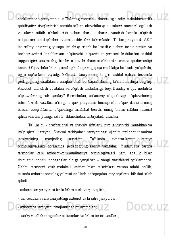 shakllantirish   jarayonidir.   ATM   ning   maqsadi:   shaxsning   ijodiy   tashabbuskorlik
qobiliyatini  rivojlantirish asosida  ta‘lum oluvchilarga bilimlarni mustaqil egallash
va   ularni   sifatli   o zlashtirish   uchun   shart   –   sharoit   yaratish   hamda   o qitishʻ ʻ
natijalarini tahlil qilishni avtomatlashtirishni ta‘minlash4. Ta‘lim jarayonida AKT
lar   salbiy   holatning   yuzaga   kelishiga   sabab   bo lmasligi   uchun   tashkilotchisi   va	
ʻ
boshqaruvchisi   hisoblangan   o qituvchi   o quvchilar   jamoasi   kishilardan   tashkil	
ʻ ʻ
topganligini unutmasligi har bir o quvchi shaxsini e‘tibordan chetda qoldirmasligi	
ʻ
kerak. O quvchilar bilan psixologik aloqaning qisqa muddatga bo lsada yo qolishi,	
ʻ ʻ ʻ
og‗ir   oqibatlarni   vujudga   keltiradi.   Jarayonning   to g`ri   tashkil   etilishi   bevosida	
ʻ
pedagogning   vazifalarini   aniqlab   olish   va   bajarilishining   ta‘minlanishiga   bog`liq.
Axborot, uni olish vositalari va o qitish dasturlariga boy. Bunday o quv muhitida	
ʻ ʻ
o qituvchining   roli   qanday?   Birinchidan,   an‘anaviy   o qitishdagi   o qituvchining	
ʻ ʻ ʻ
bilim   berish   vazifasi   o rniga   o quv   jarayonini   boshqarish,   o quv   dasturlarining	
ʻ ʻ ʻ
barcha   bosqichlarida   o quvchiga   maslahat   berish,   uning   bilimi   sifatini   nazorat
ʻ
qilish vazifasi yuzaga keladi. Ikkinchidan, tarbiyalash vazifasi. 
              Ta‘lim   bu  -   professional   va   shaxsiy   sifatlarni   rivojlantiruvchi   murakkab  va
ko p   qirrali   jarayon.   Shaxsni   tarbiyalash   jarayonidagi   «jonli»   muloqot   insoniyat	
ʻ
jamiyatining   mavjudligi   asosidir.   Ta limda   axborot-kommunikatsiya	
‟
texnologiyalarini   qo llashda   pedagogning   asosiy   vazifalari.   Yurtimizda   barcha	
ʻ
tarmoqlar   kabi   axborot-kommunikatsiya   texnologiyalari   ham   jadallik   bilan
rivojlanib   borishi   pedagoglar   oldiga   yangidan   –   yangi   vazifalarni   yuklamoqda.
Ushbu   tarmoqni   е tuk   malakali   kadrlar   bilan   ta‘minlash   zamon   talabi   bo lib,	
ʻ
talimda axborot texnalogiyalarini qo llash pedagogdan quyidagilarni bilishni talab	
ʻ
qiladi: 
- axborotdan jarayon sifatida bilim olish va ijod qilish; 
- fan-texnika va madaniyatdagi axborot va kreativ jarayonlar; 
- axborotda jamiyatni rivojlantirish muammolari; 
- sun‘iy intellektning axborot tizimlari va bilim berish usullari; 
                                                                                    20 