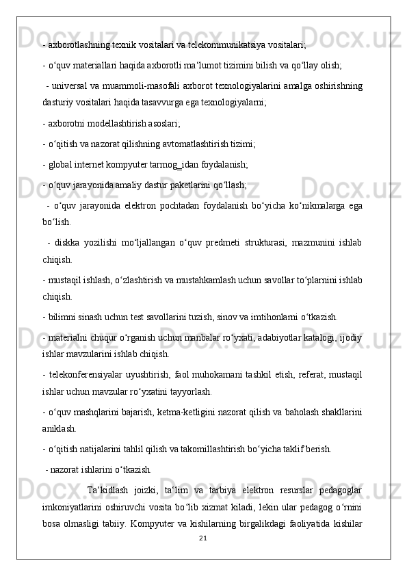 - axborotlashning texnik vositalari va telekommunikatsiya vositalari; 
- o quv materiallari haqida axborotli ma‘lumot tizimini bilish va qo llay olish;ʻ ʻ
  - universal va muammoli-masofali axborot texnologiyalarini amalga oshirishning
dasturiy vositalari haqida tasavvurga ega texnologiyalarni; 
- axborotni modellashtirish asoslari; 
- o qitish va nazorat qilishning avtomatlashtirish tizimi; 
ʻ
- global internet kompyuter tarmog‗idan foydalanish; 
- o quv jarayonida amaliy dastur paketlarini qo llash;
ʻ ʻ
  -   o quv   jarayonida   elektron   pochtadan   foydalanish   bo yicha   ko nikmalarga   ega
ʻ ʻ ʻ
bo lish.
ʻ
  -   diskka   yozilishi   mo ljallangan   o quv   predmeti   strukturasi,   mazmunini   ishlab	
ʻ ʻ
chiqish. 
- mustaqil ishlash, o zlashtirish va mustahkamlash uchun savollar to plarnini ishlab	
ʻ ʻ
chiqish. 
- bilimni sinash uchun test savollarini tuzish, sinov va imtihonlarni o tkazish. 	
ʻ
- materialni chuqur o rganish uchun manbalar ro yxati, adabiyotlar katalogi, ijodiy	
ʻ ʻ
ishlar mavzularini ishlab chiqish. 
-  telekonferensiyalar  uyushtirish,  faol  muhokamani   tashkil   etish,  referat, mustaqil
ishlar uchun mavzular ro yxatini tayyorlash. 	
ʻ
- o quv mashqlarini bajarish, ketma-ketligini nazorat qilish va baholash shakllarini	
ʻ
aniklash. 
- o qitish natijalarini tahlil qilish va takomillashtirish bo yicha taklif berish.
ʻ ʻ
 - nazorat ishlarini o tkazish. 	
ʻ
              Ta‘kidlash   joizki,   ta‘lim   va   tarbiya   elektron   resurslar   pedagoglar
imkoniyatlarini   oshiruvchi   vosita   bo lib   xizmat   kiladi,   lekin   ular   pedagog   o rnini	
ʻ ʻ
bosa   olmasligi   tabiiy.   Kompyuter   va   kishilarning   birgalikdagi   faoliyatida   kishilar
                                                                                    21