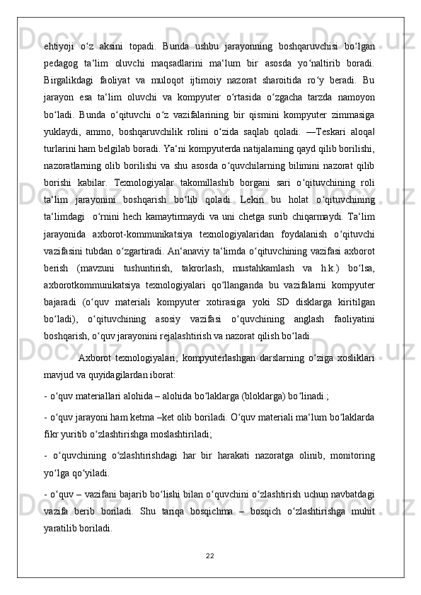 ehtiyoji   o z   aksini   topadi.   Bunda   ushbu   jarayonning   boshqaruvchisi   bo lganʻ ʻ
pedagog   ta‘lim   oluvchi   maqsadlarini   ma‘lum   bir   asosda   yo naltirib   boradi.	
ʻ
Birgalikdagi   faoliyat   va   muloqot   ijtimoiy   nazorat   sharoitida   ro y   beradi.   Bu	
ʻ
jarayon   esa   ta‘lim   oluvchi   va   kompyuter   o rtasida   o zgacha   tarzda   namoyon	
ʻ ʻ
bo ladi.   Bunda   o qituvchi   o z   vazifalarining   bir   qismini   kompyuter   zimmasiga	
ʻ ʻ ʻ
yuklaydi,   ammo,   boshqaruvchilik   rolini   o zida   saqlab   qoladi.   ―Teskari   aloqa	
ʻ ‖
turlarini ham belgilab boradi. Ya‘ni kompyuterda natijalarning qayd qilib borilishi,
nazoratlarning   olib   borilishi   va   shu   asosda   o quvchilarning   bilimini   nazorat   qilib	
ʻ
borishi   kabilar.   Texnologiyalar   takomillashib   borgani   sari   o qituvchining   roli	
ʻ
ta‘lim   jarayonini   boshqarish   bo lib   qoladi.   Lekin   bu   holat   o qituvchining	
ʻ ʻ
ta‘limdagi     o rnini   hech   kamaytirmaydi   va   uni   chetga   surib   chiqarmaydi.   Ta‘lim	
ʻ
jarayonida   axborot-kommunikatsiya   texnologiyalaridan   foydalanish   o qituvchi	
ʻ
vazifasini tubdan o zgartiradi. An‘anaviy ta‘limda o qituvchining vazifasi axborot	
ʻ ʻ
berish   (mavzuni   tushuntirish,   takrorlash,   mustahkamlash   va   h.k.)   bo lsa,	
ʻ
axborotkommunikatsiya   texnologiyalari   qo llanganda   bu   vazifalarni   kompyuter	
ʻ
bajaradi   (o quv   materiali   kompyuter   xotirasiga   yoki   SD   disklarga   kiritilgan	
ʻ
bo ladi),   o qituvchining   asosiy   vazifasi   o quvchining   anglash   faoliyatini	
ʻ ʻ ʻ
boshqarish, o quv jarayonini rejalashtirish va nazorat qilish bo ladi. 	
ʻ ʻ
                Axborot   texnologiyalari,   kompyuterlashgan   darslarning   o ziga   xosliklari	
ʻ
mavjud va quyidagilardan iborat: 
- o quv materiallari alohida – alohida bo laklarga (bloklarga) bo linadi.; 	
ʻ ʻ ʻ
- o quv jarayoni ham ketma –ket olib boriladi. O quv materiali ma‘lum bo laklarda
ʻ ʻ ʻ
fikr yuritib o zlashtirishga moslashtiriladi; 	
ʻ
-   o quvchining   o zlashtirishdagi   har   bir   harakati   nazoratga   olinib,   monitoring	
ʻ ʻ
yo lga qo yiladi. 
ʻ ʻ
- o quv – vazifani bajarib bo lishi bilan o quvchini o zlashtirish uchun navbatdagi
ʻ ʻ ʻ ʻ
vazifa   berib   boriladi.   Shu   tariqa   bosqichma   –   bosqich   o zlashtirishga   muhit	
ʻ
yaratilib boriladi. 
                                                                                    22