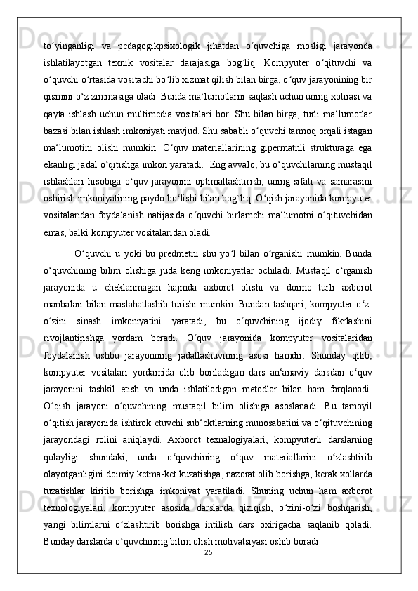 to yinganligi   va   pedagogikpsixologik   jihatdan   o quvchiga   mosligi   jarayondaʻ ʻ
ishlatilayotgan   texnik   vositalar   darajasiga   bog`liq.   Kompyuter   o qituvchi   va	
ʻ
o quvchi o rtasida vositachi bo lib xizmat qilish bilan birga, o quv jarayonining bir	
ʻ ʻ ʻ ʻ
qismini o z zimmasiga oladi. Bunda ma‘lumotlarni saqlash uchun uning xotirasi va	
ʻ
qayta   ishlash   uchun   multimedia   vositalari   bor.   Shu   bilan   birga,   turli   ma‘lumotlar
bazasi bilan ishlash imkoniyati mavjud. Shu sababli o quvchi tarmoq orqali istagan	
ʻ
ma‘lumotini   olishi   mumkin.   O quv   materiallarining   gipermatnli   strukturaga   ega	
ʻ
ekanligi jadal o qitishga imkon yaratadi.  Eng avvalo, bu o quvchilarning mustaqil	
ʻ ʻ
ishlashlari   hisobiga   o quv   jarayonini   optimallashtirish,   uning   sifati   va   samarasini	
ʻ
oshirish imkoniyatining paydo bo lishi bilan bog`liq. O qish jarayonida kompyuter	
ʻ ʻ
vositalaridan  foydalanish  natijasida   o quvchi   birlamchi  ma‘lumotni   o qituvchidan	
ʻ ʻ
emas, balki kompyuter vositalaridan oladi. 
                O quvchi   u   yoki   bu   predmetni   shu   yo l   bilan   o rganishi   mumkin.   Bunda	
ʻ ʻ ʻ
o quvchining   bilim   olishiga   juda   keng   imkoniyatlar   ochiladi.   Mustaqil   o rganish	
ʻ ʻ
jarayonida   u   cheklanmagan   hajmda   axborot   olishi   va   doimo   turli   axborot
manbalari   bilan   maslahatlashib   turishi   mumkin.  Bundan  tashqari,  kompyuter   o z-	
ʻ
o zini   sinash   imkoniyatini   yaratadi,   bu   o quvchining   ijodiy   fikrlashini	
ʻ ʻ
rivojlantirishga   yordam   beradi.   O quv   jarayonida   kompyuter   vositalaridan	
ʻ
foydalanish   ushbu   jarayonning   jadallashuvining   asosi   hamdir.   Shunday   qilib,
kompyuter   vositalari   yordamida   olib   boriladigan   dars   an‘anaviy   darsdan   o quv	
ʻ
jarayonini   tashkil   etish   va   unda   ishlatiladigan   metodlar   bilan   ham   farqlanadi.
O qish   jarayoni   o quvchining   mustaqil   bilim   olishiga   asoslanadi.   Bu   tamoyil	
ʻ ʻ
o qitish jarayonida ishtirok etuvchi sub‘ektlarning munosabatini va o qituvchining
ʻ ʻ
jarayondagi   rolini   aniqlaydi.   Axborot   texnalogiyalari,   kompyuterli   darslarning
qulayligi   shundaki,   unda   o quvchining   o quv   materiallarini   o zlashtirib	
ʻ ʻ ʻ
olayotganligini doimiy ketma-ket kuzatishga, nazorat olib borishga, kerak xollarda
tuzatishlar   kiritib   borishga   imkoniyat   yaratiladi.   Shuning   uchun   ham   axborot
texnologiyalari,   kompyuter   asosida   darslarda   qiziqish,   o zini-o zi   boshqarish,	
ʻ ʻ
yangi   bilimlarni   o zlashtirib   borishga   intilish   dars   oxirigacha   saqlanib   qoladi.	
ʻ
Bunday darslarda o quvchining bilim olish motivatsiyasi oshib boradi. 
ʻ
                                                                                    25 