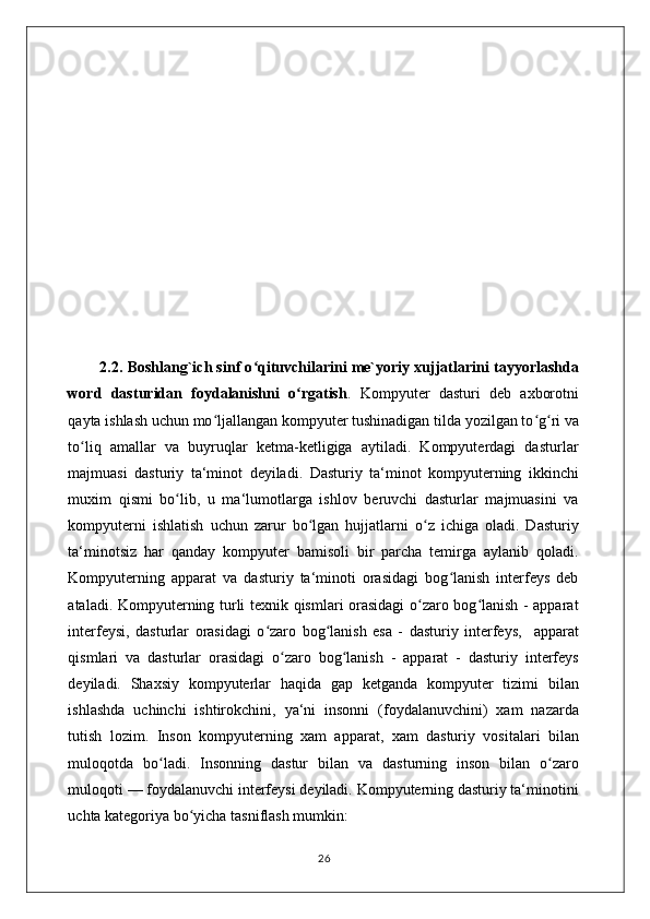         2.2 .  Boshlang`ich sinf o qituvchilarini me`yoriy xujjatlarini tayyorlashdaʻ
word   dasturidan   foydalanishni   o rgatish	
ʻ .   Kompyuter   dasturi   deb   axborotni
qayta ishlash uchun mo ljallangan kompyuter tushinadigan tilda yozilgan to g ri va	
ʻ ʻ ʻ
to liq   amallar   va   buyruqlar   ketma-ketligiga   aytiladi.   Kompyuterdagi   dasturlar	
ʻ
majmuasi   dasturiy   ta‘minot   deyiladi.   Dasturiy   ta‘minot   kompyuterning   ikkinchi
muxim   qismi   bo lib,   u   ma‘lumotlarga   ishlov   beruvchi   dasturlar   majmuasini   va	
ʻ
kompyuterni   ishlatish   uchun   zarur   bo lgan   hujjatlarni   o z   ichiga   oladi.   Dasturiy	
ʻ ʻ
ta‘minotsiz   har   qanday   kompyuter   bamisoli   bir   parcha   temirga   aylanib   qoladi.
Kompyuterning   apparat   va   dasturiy   ta‘minoti   orasidagi   bog lanish   interfeys   deb	
ʻ
ataladi. Kompyuterning turli texnik qismlari orasidagi o zaro bog lanish - apparat	
ʻ ʻ
interfeysi,   dasturlar   orasidagi   o zaro   bog lanish   esa   -   dasturiy   interfeys,     apparat	
ʻ ʻ
qismlari   va   dasturlar   orasidagi   o zaro   bog lanish   -   apparat   -   dasturiy   interfeys	
ʻ ʻ
deyiladi.   Shaxsiy   kompyuterlar   haqida   gap   ketganda   kompyuter   tizimi   bilan
ishlashda   uchinchi   ishtirokchini,   ya‘ni   insonni   (foydalanuvchini)   xam   nazarda
tutish   lozim.   Inson   kompyuterning   xam   apparat,   xam   dasturiy   vositalari   bilan
muloqotda   bo ladi.   Insonning   dastur   bilan   va   dasturning   inson   bilan   o zaro	
ʻ ʻ
muloqoti — foydalanuvchi interfeysi deyiladi. Kompyuterning dasturiy ta‘minotini
uchta kategoriya bo yicha tasniflash mumkin: 	
ʻ
                                                                                    26 